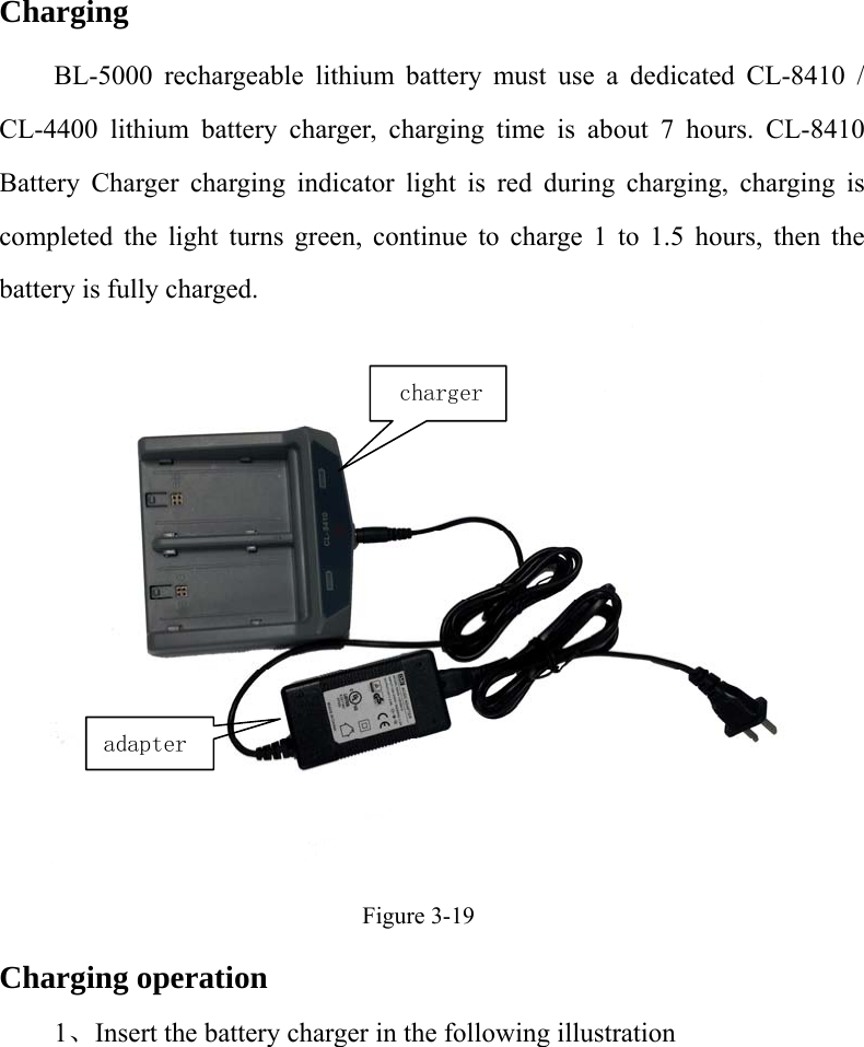  Charging BL-5000 rechargeable lithium battery must use a dedicated CL-8410 / CL-4400 lithium battery charger, charging time is about 7 hours. CL-8410 Battery Charger charging indicator light is red during charging, charging is completed the light turns green, continue to charge 1 to 1.5 hours, then the battery is fully charged.  Figure 3-19 Charging operation 1、Insert the battery charger in the following illustration charger adapter 