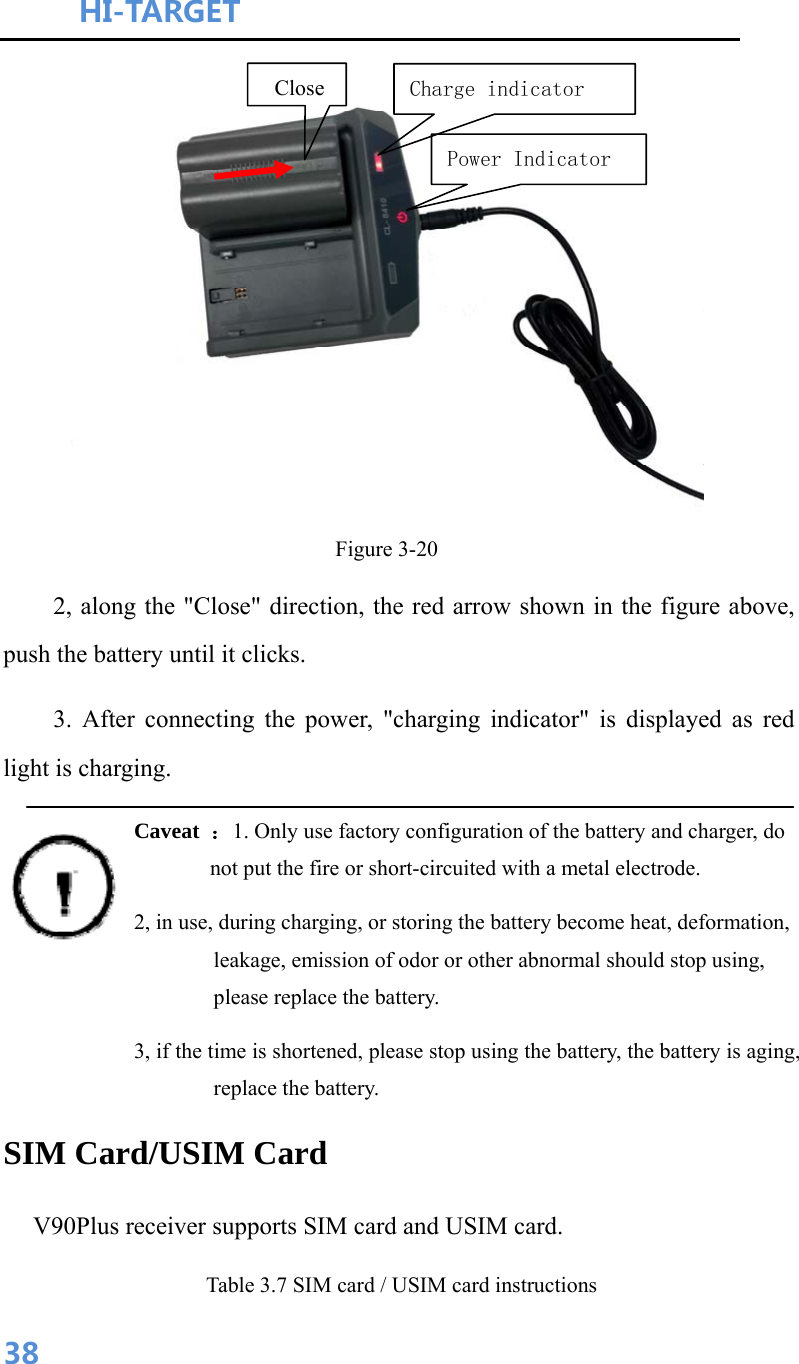 HI-TARGET                                    38 Figure 3-20 2, along the &quot;Close&quot; direction, the red arrow shown in the figure above, push the battery until it clicks. 3. After connecting the power, &quot;charging indicator&quot; is displayed as red light is charging. Caveat  ：1. Only use factory configuration of the battery and charger, do not put the fire or short-circuited with a metal electrode. 2, in use, during charging, or storing the battery become heat, deformation, leakage, emission of odor or other abnormal should stop using, please replace the battery. 3, if the time is shortened, please stop using the battery, the battery is aging, replace the battery. SIM Card/USIM Card V90Plus receiver supports SIM card and USIM card. Table 3.7 SIM card / USIM card instructions Close Charge indicatorPower Indicator