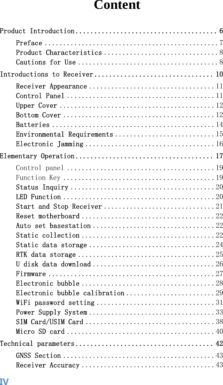  IVContent Product Introduction ...................................... 6Preface ............................................... 7Product Characteristics ............................... 8Cautions for Use ...................................... 8Introductions to Receiver ................................ 10Receiver Appearance .................................. 11Control Panel ........................................ 11Upper Cover .......................................... 12Bottom Cover ......................................... 12Batteries ............................................ 14Environmental Requirements ........................... 15Electronic Jamming ................................... 16Elementary Operation ..................................... 17Control panel ........................................ 19Function Key ......................................... 19Status Inquiry ....................................... 20LED Function ......................................... 20Start and Stop Receiver .............................. 21Reset motherboard .................................... 22Auto set basestation ................................. 22Static collection .................................... 22Static data storage .................................. 24RTK data storage ..................................... 25U disk data download ................................. 26Firmware ............................................. 27Electronic bubble .................................... 28Electronic bubble calibration ........................ 29WiFi password setting ................................ 31Power Supply System .................................. 33SIM Card/USIM Card ................................... 38Micro SD card ........................................ 40Technical parameters ..................................... 42GNSS Section ......................................... 43Receiver Accuracy .................................... 43