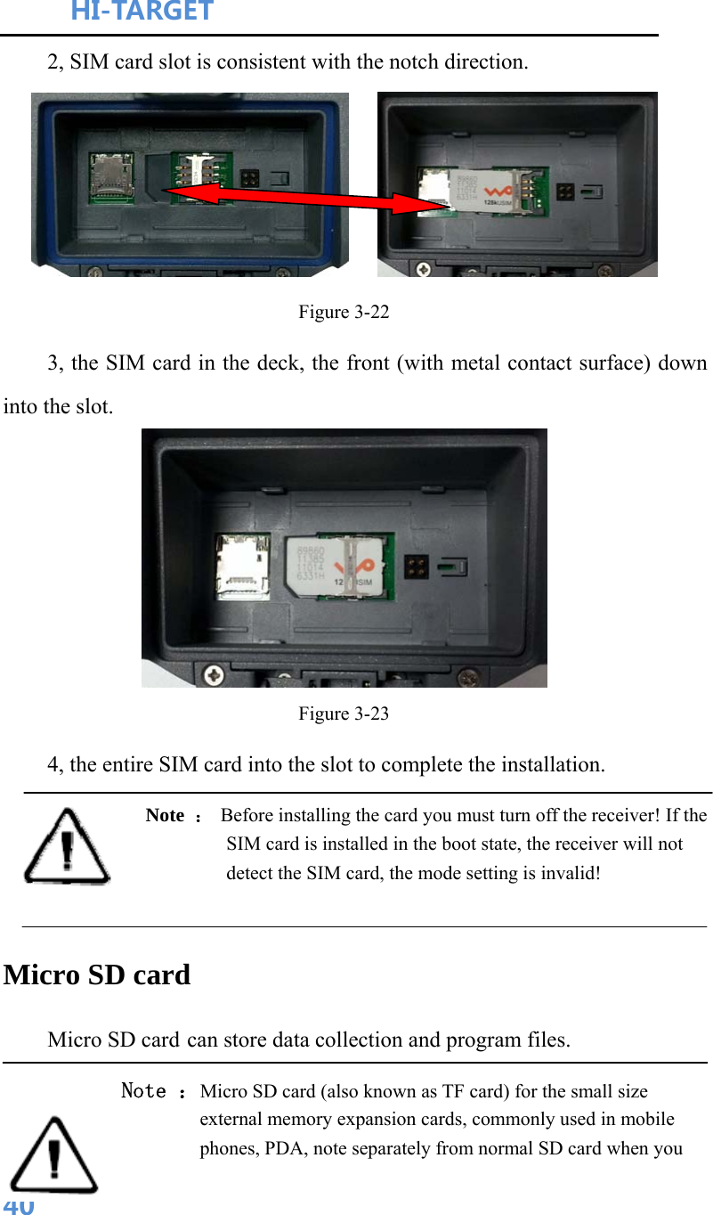 HI-TARGET                                    402, SIM card slot is consistent with the notch direction.     Figure 3-22 3, the SIM card in the deck, the front (with metal contact surface) down into the slot.  Figure 3-23 4, the entire SIM card into the slot to complete the installation. Note  ： Before installing the card you must turn off the receiver! If the SIM card is installed in the boot state, the receiver will not detect the SIM card, the mode setting is invalid!  Micro SD card Micro SD card can store data collection and program files. Note ：Micro SD card (also known as TF card) for the small size external memory expansion cards, commonly used in mobile phones, PDA, note separately from normal SD card when you 