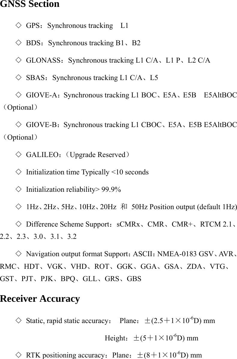 GNSS Section ◇ GPS：Synchronous tracking  L1  ◇ BDS：Synchronous tracking B1、B2 ◇ GLONASS：Synchronous tracking L1 C/A、L1 P、L2 C/A ◇ SBAS：Synchronous tracking L1 C/A、L5 ◇ GIOVE-A：Synchronous tracking L1 BOC、E5A、E5B  E5AltBOC（Optional） ◇ GIOVE-B：Synchronous tracking L1 CBOC、E5A、E5B E5AltBOC（Optional） ◇ GALILEO：（Upgrade Reserved） ◇ Initialization time Typically &lt;10 seconds ◇ Initialization reliability&gt; 99.9% ◇ 1Hz、2Hz、5Hz、10Hz、20Hz  和  50Hz Position output (default 1Hz) ◇ Difference Scheme Support：sCMRx、CMR、CMR+、RTCM 2.1、2.2、2.3、3.0、3.1、3.2 ◇ Navigation output format Support：ASCII：NMEA-0183 GSV、AV R 、RMC、HDT、VGK、VHD、ROT、GGK、GGA、GSA、ZDA、VTG、GST、PJT、PJK、BPQ、GLL、GRS、GBS Receiver Accuracy ◇ Static, rapid static accuracy： Plane：±(2.5＋1×10-6D) mm                         Height：±(5＋1×10-6D) mm ◇ RTK positioning accuracy：Plane：±(8＋1×10-6D) mm 