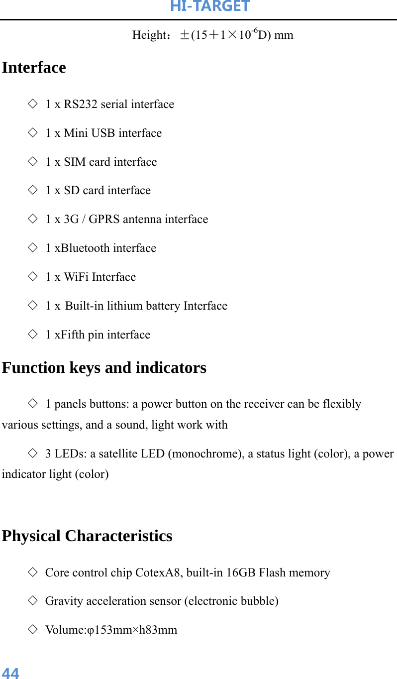 HI-TARGET                      44                 Height：±(15＋1×10-6D) mm Interface ◇ 1 x RS232 serial interface ◇ 1 x Mini USB interface ◇ 1 x SIM card interface ◇ 1 x SD card interface ◇ 1 x 3G / GPRS antenna interface ◇ 1 xBluetooth interface ◇ 1 x WiFi Interface ◇ 1 x Built-in lithium battery Interface ◇ 1 xFifth pin interface Function keys and indicators ◇ 1 panels buttons: a power button on the receiver can be flexibly various settings, and a sound, light work with ◇ 3 LEDs: a satellite LED (monochrome), a status light (color), a power indicator light (color)  Physical Characteristics ◇ Core control chip CotexA8, built-in 16GB Flash memory ◇ Gravity acceleration sensor (electronic bubble) ◇ Vo l u m e : φ153mm×h83mm 