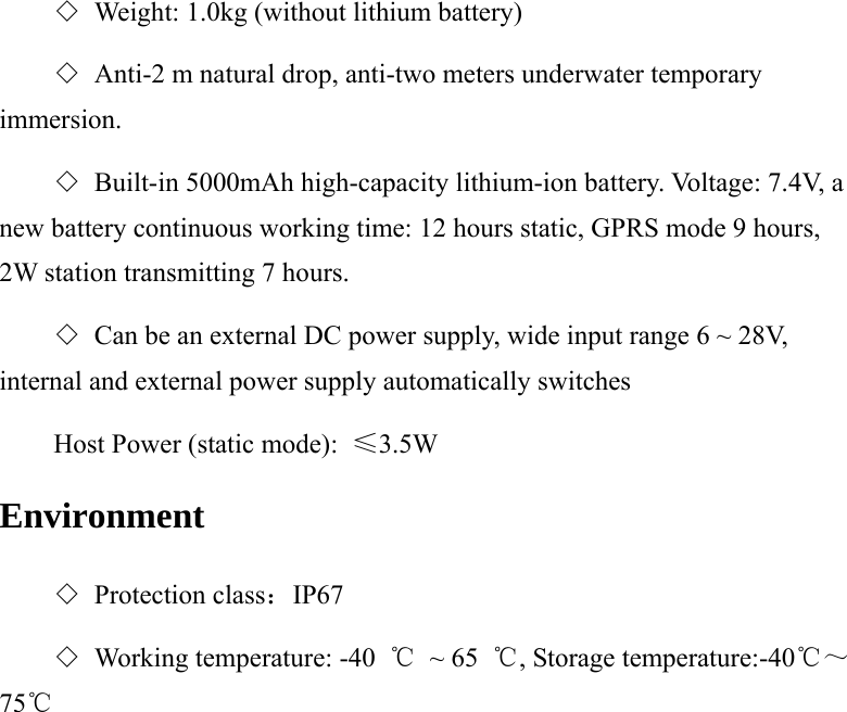 ◇ Weight: 1.0kg (without lithium battery) ◇ Anti-2 m natural drop, anti-two meters underwater temporary immersion. ◇ Built-in 5000mAh high-capacity lithium-ion battery. Voltage: 7.4V, a new battery continuous working time: 12 hours static, GPRS mode 9 hours, 2W station transmitting 7 hours.   ◇ Can be an external DC power supply, wide input range 6 ~ 28V, internal and external power supply automatically switches Host Power (static mode):  ≤3.5W Environment ◇ Protection class：IP67 ◇ Working temperature: -40  ℃ ~ 65 ℃, Storage temperature:-40℃～75℃  