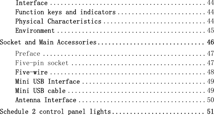 Interface ............................................ 44Function keys and indicators ......................... 44Physical Characteristics ............................. 44Environment .......................................... 45Socket and Main Accessories .............................. 46Preface .............................................. 47Five-pin socket ...................................... 47Five-wire ............................................ 48Mini USB Interface ................................... 49Mini USB cable ....................................... 49Antenna Interface .................................... 50Schedule 2 control panel lights .......................... 51  