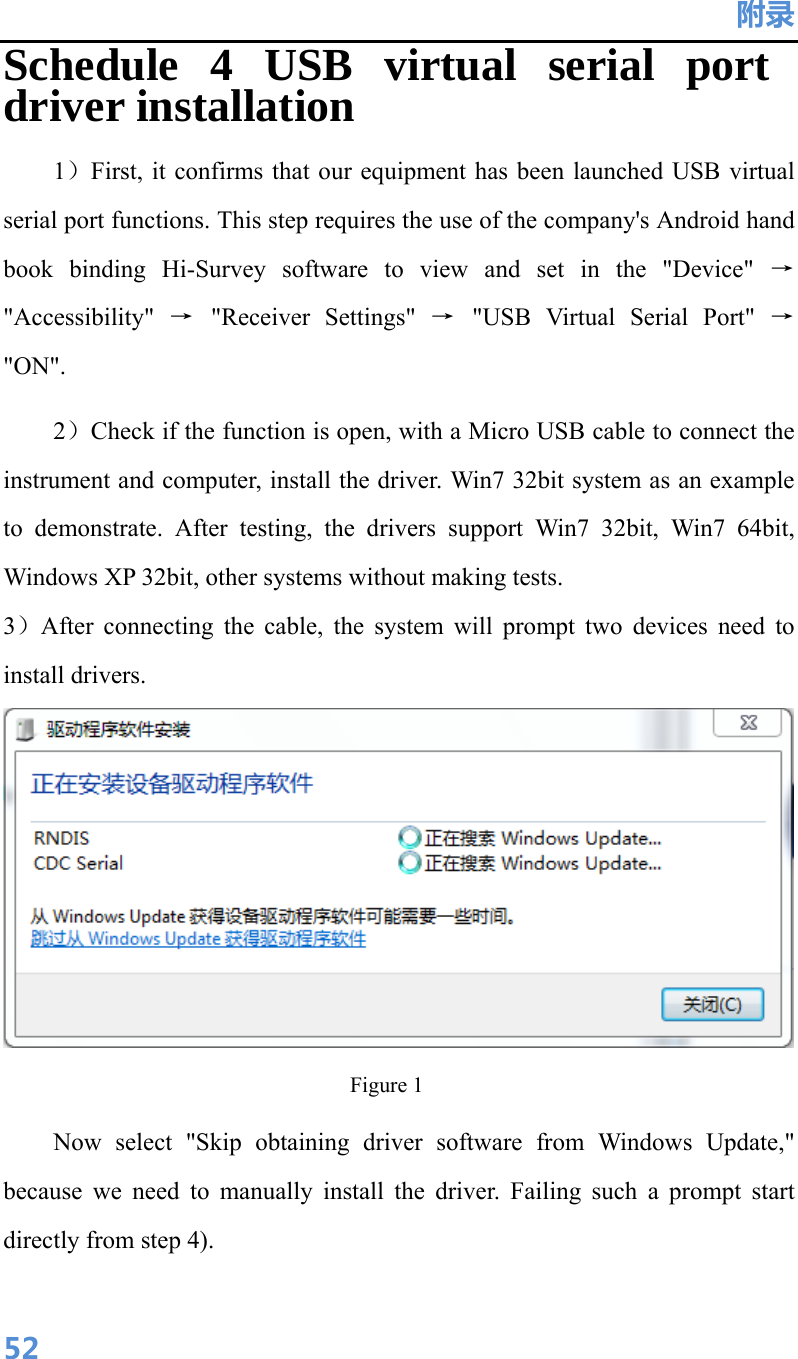 附录  52Schedule 4 USB virtual serial port driver installation 1）First, it confirms that our equipment has been launched USB virtual serial port functions. This step requires the use of the company&apos;s Android hand book binding Hi-Survey software to view and set in the &quot;Device&quot; → &quot;Accessibility&quot;  → &quot;Receiver Settings&quot; → &quot;USB Virtual Serial Port&quot; → &quot;ON&quot;. 2）Check if the function is open, with a Micro USB cable to connect the instrument and computer, install the driver. Win7 32bit system as an example to demonstrate. After testing, the drivers support Win7 32bit, Win7 64bit, Windows XP 32bit, other systems without making tests. 3）After connecting the cable, the system will prompt two devices need to install drivers.  Figure 1 Now select &quot;Skip obtaining driver software from Windows Update,&quot; because we need to manually install the driver. Failing such a prompt start directly from step 4). 