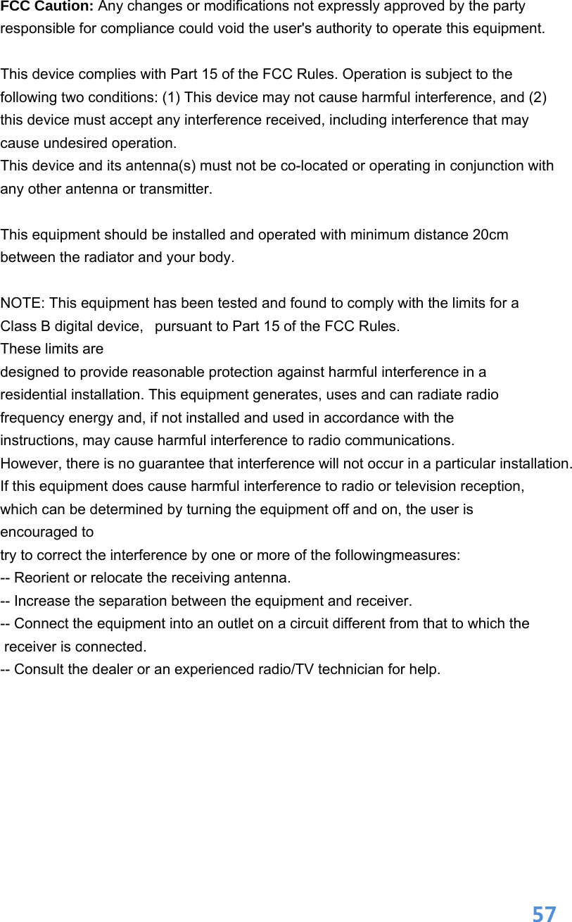  57FCC Caution: Any changes or modifications not expressly approved by the party responsible for compliance could void the user&apos;s authority to operate this equipment.  This device complies with Part 15 of the FCC Rules. Operation is subject to the following two conditions: (1) This device may not cause harmful interference, and (2) this device must accept any interference received, including interference that may cause undesired operation. This device and its antenna(s) must not be co-located or operating in conjunction with any other antenna or transmitter.  This equipment should be installed and operated with minimum distance 20cm between the radiator and your body.  NOTE: This equipment has been tested and found to comply with the limits for a Class B digital device,   pursuant to Part 15 of the FCC Rules.  These limits are designed to provide reasonable protection against harmful interference in a residential installation. This equipment generates, uses and can radiate radio frequency energy and, if not installed and used in accordance with the instructions, may cause harmful interference to radio communications.  However, there is no guarantee that interference will not occur in a particular installation. If this equipment does cause harmful interference to radio or television reception, which can be determined by turning the equipment off and on, the user is encouraged to  try to correct the interference by one or more of the followingmeasures: -- Reorient or relocate the receiving antenna. -- Increase the separation between the equipment and receiver. -- Connect the equipment into an outlet on a circuit different from that to which the  receiver is connected. -- Consult the dealer or an experienced radio/TV technician for help.   
