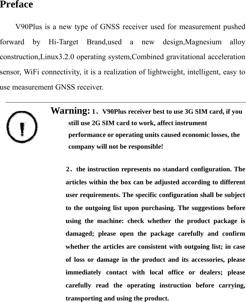 Preface V90Plus is a new type of GNSS receiver used for measurement pushed forward by Hi-Target Brand,used a new design,Magnesium alloy construction,Linux3.2.0 operating system,Combined gravitational acceleration sensor, WiFi connectivity, it is a realization of lightweight, intelligent, easy to use measurement GNSS receiver.  Warning: 1、V90Plus receiver best to use 3G SIM card, if you still use 2G SIM card to work, affect instrument performance or operating units caused economic losses, the company will not be responsible!       2、the instruction represents no standard configuration. The articles within the box can be adjusted according to different user requirements. The specific configuration shall be subject to the outgoing list upon purchasing. The suggestions before using the machine: check whether the product package is damaged; please open the package carefully and confirm whether the articles are consistent with outgoing list; in case of loss or damage in the product and its accessories, please immediately contact with local office or dealers; please carefully read the operating instruction before carrying, transporting and using the product.        