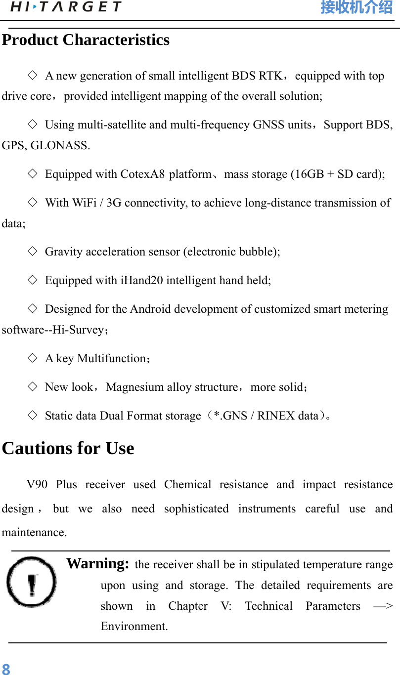 HI-TARGET                                 接收机介绍  8Product Characteristics   ◇ A new generation of small intelligent BDS RTK，equipped with top drive core，provided intelligent mapping of the overall solution; ◇ Using multi-satellite and multi-frequency GNSS units，Support BDS, GPS, GLONASS. ◇ Equipped with CotexA8 platform、mass storage (16GB + SD card); ◇ With WiFi / 3G connectivity, to achieve long-distance transmission of data; ◇ Gravity acceleration sensor (electronic bubble); ◇ Equipped with iHand20 intelligent hand held; ◇ Designed for the Android development of customized smart metering software--Hi-Survey；  ◇ A key Multifunction； ◇ New look，Magnesium alloy structure，more solid； ◇ Static data Dual Format storage（*.GNS / RINEX data）。 Cautions for Use V90 Plus receiver used Chemical resistance and impact resistance design ，but we also need sophisticated instruments careful use and maintenance. Warning: the receiver shall be in stipulated temperature range upon using and storage. The detailed requirements are shown in Chapter V: Technical Parameters —&gt; Environment.   