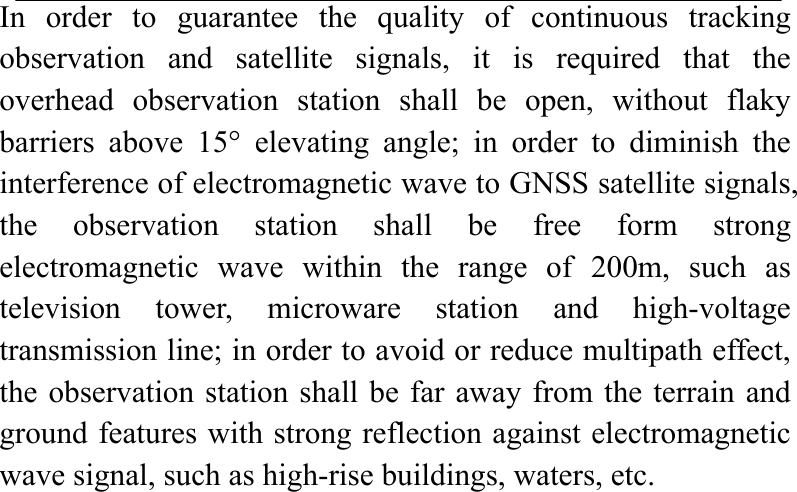 In order to guarantee the quality of continuous tracking observation and satellite signals, it is required that the overhead observation station shall be open, without flaky barriers above 15° elevating angle; in order to diminish the interference of electromagnetic wave to GNSS satellite signals, the observation station shall be free form strong electromagnetic wave within the range of 200m, such as television tower, microware station and high-voltage transmission line; in order to avoid or reduce multipath effect, the observation station shall be far away from the terrain and ground features with strong reflection against electromagnetic wave signal, such as high-rise buildings, waters, etc.                        