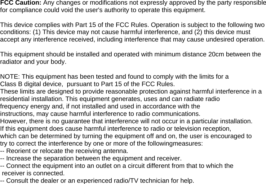  FCC Caution: Any changes or modifications not expressly approved by the party responsible for compliance could void the user's authority to operate this equipment.  This device complies with Part 15 of the FCC Rules. Operation is subject to the following two conditions: (1) This device may not cause harmful interference, and (2) this device must accept any interference received, including interference that may cause undesired operation.  This equipment should be installed and operated with minimum distance 20cm between the radiator and your body.  NOTE: This equipment has been tested and found to comply with the limits for a Class B digital device,  pursuant to Part 15 of the FCC Rules.  These limits are designed to provide reasonable protection against harmful interference in a residential installation. This equipment generates, uses and can radiate radio frequency energy and, if not installed and used in accordance with the instructions, may cause harmful interference to radio communications.  However, there is no guarantee that interference will not occur in a particular installation. If this equipment does cause harmful interference to radio or television reception, which can be determined by turning the equipment off and on, the user is encouraged to  try to correct the interference by one or more of the followingmeasures: -- Reorient or relocate the receiving antenna. -- Increase the separation between the equipment and receiver. -- Connect the equipment into an outlet on a circuit different from that to which the  receiver is connected. -- Consult the dealer or an experienced radio/TV technician for help.  