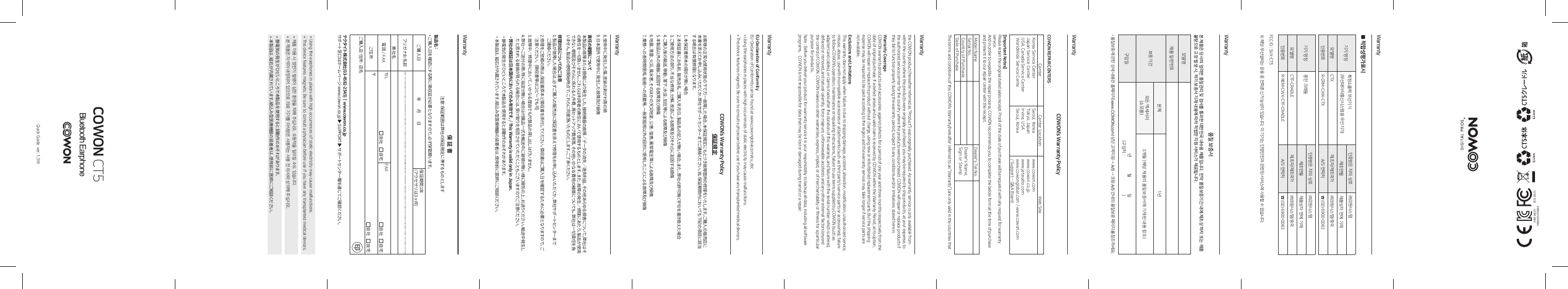 WarrantyWarrantyWarrantyWarrantyWarrantyWarrantyWarranty■ 적합성평가표시기기 명칭 특정소출력 무선기기(무선데이터통신시스템용 무선기기)인증받은 자의 상호 ㈜코원시스템제조연월 제품상자 면에 기재모델명 CTX 제조자/제조국가 ㈜코원시스템/중국인증번호 R-CRM-CWX-CTX A/S 연락처 ☎ (02) 6900-0082기기 명칭 충전 크래들인증받은 자의 상호 ㈜코원시스템제조연월 제품상자 면에 기재모델명 CTF-CRADLE 제조자/제조국가 ㈜코원시스템/중국인증번호 R-REM-CWX-CTF-CRADLE A/S 연락처 ☎ (02) 6900-0082FCC ID : SVX-CT5※  해당 무선설비는 운용 중 전파혼신 가능성이 있습니다. 이 기기는 인명안전과 관련된 서비스에 사용할 수 없습니다.품질 보증서본 제품은 당사의 엄격한 품질관리 및 검사를 통과한 대한민국 내수용 제품입니다. 만약 품질보증기간 내에 제조상 하자 또는 제품불량으로 고장 발생 시, 하기 보증서 기재 내용에 따라 적법한 지원 서비스가 제공됩니다.모델명제품 일련번호보증기간본체 1년모든 액세서리(소모품) 3개월 (해당 제품의 품질보증서에 기재된 내용 참조)구입일 년월일(구입처 : )*l 품질보증에 관한 상세 내용은 홈페이지(www.COWON.com) 상단 고객지원 &rarr; A/S &rarr; 코원 A/S 안내의 품질보증 페이지를 참조하세요.COWON CT5Quick Guide  ver. 1.3WCOWON&rsquo;s Warranty PolicyCOWON REPAIR CENTERSCenter Center Location Web SiteKorea Service CenterJapan Service CenterUSA, Canada Service CenterWorldWide Service CenteSeoul, KoreaTokyo, JapanIrvine, USASeoul, Koreawww.cowon.comwww.cowon.co.jpwww.jetaudio.comwww.cowonglobal.com / www.cowon.com/ Support - Q&amp;A Board[Important Notes]Please retain the original dated sales receipt. Proof of the date of purchase will be required with any request for warranty service.And in order to expedite the repair process, COWON recommends you to complete the below form at the time of purchase and present it to our repair center with the receipt.Model Name Dealer&rsquo;s Tel No.Serial No. Dealer&rsquo;s Name,Sign or StampCountry of PurchaseDate of PurchaseThe terms and conditions of this COWON&rsquo;s Warranty(hereafter referred to as &ldquo;Warranty&rdquo;) are only valid in the countries that the COWON product (hereafter referred as &ldquo;Product&rdquo;) was originally purchased. As warranty service is only available from within the country where the products were originally purchased, you may be required to ship products, at your expense, to the authorized service center for the country where the products were purchased. COWON will repair or replace products if they fail to function properly during the warranty period, subject to any conditions and/or limitations stated here in.Warranty CoverageCOWON warrants products and accessories against defects for a period of one year and three months respectively from the date of original purchase. If a defect arises and a valid claim is received by COWON within the Warranty Period, at its option, COWON will repair or replace the product without charge, using new or refurbished replacement parts. But the shipping expense may be required to be paid according to the region and the warranty service may take longer if service parts are not available.Exclusions and LimitationsThis warranty does not apply when failure is due to shipping damage, accident, alteration, modification, unauthorized service, misuse, abuse, use with incompatible accessories or attachments (such as third party&rsquo;s service parts or accessories), failure to follow COWON&rsquo;s operation, maintenance or repacking instructions, failure to use items supplied by COWON (such as adapters and cables), or claims made after the duration of this warranty, and failure with the serial number which is altered, defaced or removed, and natural calamity, force majeure, unforeseeable accidents and any other external factors beyond the control of COWON. COWON makes no other warranties, express, implied, or of merchantability or fitness for a particular purpose for products.Note : Before you deliver your product for warranty service it is your responsibility to backup all data, including all software programs.    COWON is not responsible for data that may be lost or damaged during transit or a repair.COWON&rsquo;s Warranty Policy保証規定お客様の正常な使用状態の下で万一故障した場合、本保証規定にもとづき故障箇所の修理をいたします。ご購入の販売店に本書を添えてお申し込みいただくか、弊社サポートセンターまでご連絡ください。尚、保証期間内においても下記の項目に該当する場合は有償修理となります。1.  本保証書原本の提示が無い場合2.  本保証書にお名前、販売店名、ご購入年月日、製品名の記入が無い場合。また、弊社の許可無く字句を書き換えた場合3.  ご使用方法の誤り、不当な修理、分解、改造による故障及びそれらに起因する損傷4.  ご購入後の輸送、移動、落下、水没、加圧等による故障及び損傷5.  本製品以外の機器に起因する故障及び損傷6.  地震、落雷、火災、風水害、そのほかの天災地変、公害、塩害、異常電圧等による故障及び損傷7.  業務への長時間使用、船舶への搭載等、一般家庭用以外の目的に使用したことによる故障及び損傷EU-Declaration of ConformityEU-Declaration of Conformity can be found at www.cowonglobal.com/eu_doc*l Using the earphones in places with high occurrences of static electricity may cause malfunctions.*l This device features magnets. Be sure to consult a physician before use if you have any transplanted medical devices.8.  使用中に発生した傷、塗装の剥がれ等の損9.  日本国外で使用中に発生した故障及び損傷責任の範囲について本製品の故障または損傷により発生した、接続機器の故障／データの消失／逸失利益、その他あらゆる損害について、弊社はその責任を一切負いません。これらは利用者の責任において使用するものとします。また、故障の発生／修理にあたり、製品が使用できない期間及びそれらに係わる人件費、再セットアップ費用等、その他いかなる費用の補償についても、弊社は一切責任を負いません。製品の使用開始時点で、これらに同意頂いたものとします。ご了承ください。修理対応についてのご注意1.  製品が故障した場合は、必ずご購入の販売店に保証書を添えて修理をお申し込みいただくか、弊社サポートセンターまでご 連 絡くだ さ い 。2.  修理をご依頼の際は、保証書原本と領収書を添付してください。領収書はご購入日を確認するために必要となりますので、ご注意ください。  (領収書等はコピーでも可)3.  故障中／修理中において、いかなる理由でも代替品の貸し出しは行いません。4.  弊社へご送付の際、特に指定が無い場合は付属品一式を輸送中に破損が無い様に梱包の上、お送りください。輸送中発生したと思われ る破損が見られる場合には、受け取りを拒否させていただくこともございますのでご注意ください。*  弊社の保証は日本国内においてのみ有効です。 / This Warranty is valid only in Japan.*  静電気の発生がひどいところで本製品を使用すると誤動作のおそれがあります。*  本製品は、磁石が内蔵されています。植込み型医療機器の装着者は、使用前に医師にご相談ください。保 証 書注意：保証範囲は弊社の保証規定に準ずるものとします製品名 : *  ご購入日を確認にする際に領収証が必要となりますので、必ず保管願います。ご購入日 年        月        日 保証期間1年(アクセサリは3ヶ月)フリガ ナ お 名 前貴社名電話 / FAX TEL 会社     自宅FAX 会社     自宅ご住所 〒 会社     自宅ご購入店 住所&middot;店名テクタイト株式会社(03-4582-2545)┃www.cowon.co.jpサポート窓口はホームページ www.cowon.co.jp ▶ SUPPORT ▶ サポートセンター欄を通じてご確認ください。*  제품 이용 시 정전기 발생이 심한 환경을 피해 주십시오. 오동작을 일으킬 수도 있습니다.*  본 제품은 자석이 내장되어 있으므로 의료 기기를 이식받은 사용자는 사용 전 의사와 상의해 주십시오.*  静電気の発生がひどいところで本製品を使用すると誤動作のおそれがあります。*  本製品は、磁石が内蔵されています。植込み型医療機器の装着者は、使用前に医師にご相談ください。*  Using the earphones in places with high occurrences of static electricity may cause malfunctions.*  This device features magnets. Be sure to consult a physician before use if you have any transplanted medical devices.R-CRM-CWX-CTXR-REM-CWX-CTF-CRADLEFCC ID : SVX-CT5Bluetooth Earphone