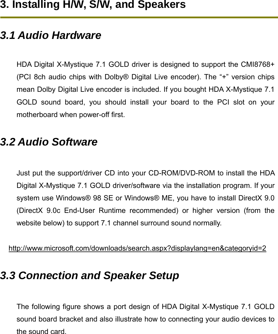 3. Installing H/W, S/W, and Speakers  3.1 Audio Hardware  HDA Digital X-Mystique 7.1 GOLD driver is designed to support the CMI8768+ (PCI 8ch audio chips with Dolby&reg; Digital Live encoder). The &ldquo;+&rdquo; version chips mean Dolby Digital Live encoder is included. If you bought HDA X-Mystique 7.1 GOLD sound board, you should install your board to the PCI slot on your motherboard when power-off first.    3.2 Audio Software  Just put the support/driver CD into your CD-ROM/DVD-ROM to install the HDA Digital X-Mystique 7.1 GOLD driver/software via the installation program. If your system use Windows&reg; 98 SE or Windows&reg; ME, you have to install DirectX 9.0 (DirectX 9.0c End-User Runtime recommended) or higher version (from the website below) to support 7.1 channel surround sound normally.    http://www.microsoft.com/downloads/search.aspx?displaylang=en&amp;categoryid=2 3.3 Connection and Speaker Setup  The following figure shows a port design of HDA Digital X-Mystique 7.1 GOLD sound board bracket and also illustrate how to connecting your audio devices to the sound card.        