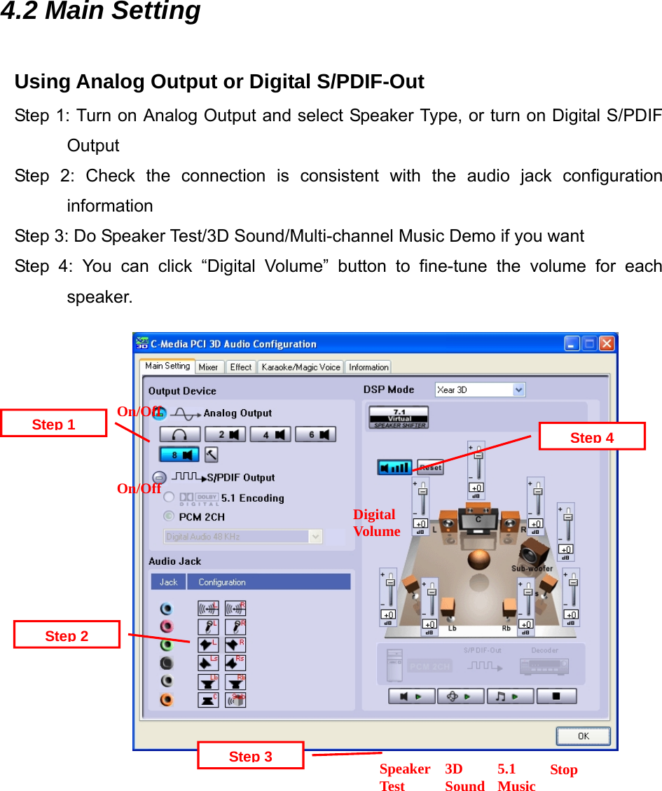4.2 Main Setting  Using Analog Output or Digital S/PDIF-Out Step 1: Turn on Analog Output and select Speaker Type, or turn on Digital S/PDIF Output Step 2: Check the connection is consistent with the audio jack configuration information Step 3: Do Speaker Test/3D Sound/Multi-channel Music Demo if you want Step 4: You can click &ldquo;Digital Volume&rdquo; button to fine-tune the volume for each speaker.                 Digital VolumeOn/OffStep 4Speaker Test Step 3Step 2On/OffStep 13D Sound 5.1 Music  Stop   