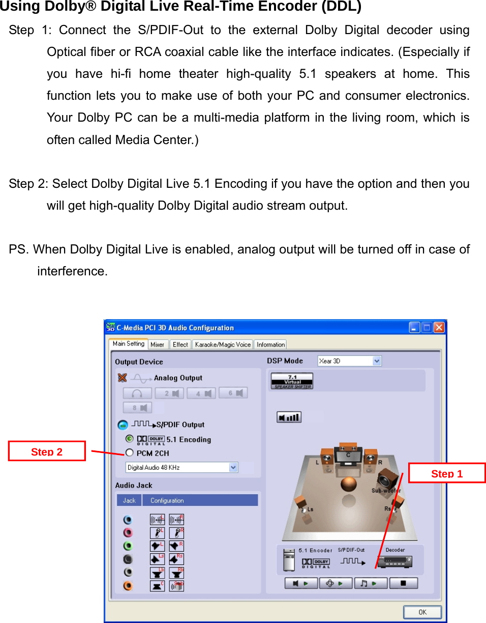 Using Dolby&reg; Digital Live Real-Time Encoder (DDL) Step 1: Connect the S/PDIF-Out to the external Dolby Digital decoder using Optical fiber or RCA coaxial cable like the interface indicates. (Especially if you have hi-fi home theater high-quality 5.1 speakers at home. This function lets you to make use of both your PC and consumer electronics. Your Dolby PC can be a multi-media platform in the living room, which is often called Media Center.)  Step 2: Select Dolby Digital Live 5.1 Encoding if you have the option and then you will get high-quality Dolby Digital audio stream output.  PS. When Dolby Digital Live is enabled, analog output will be turned off in case of interference.   Step 2 Step 1                  