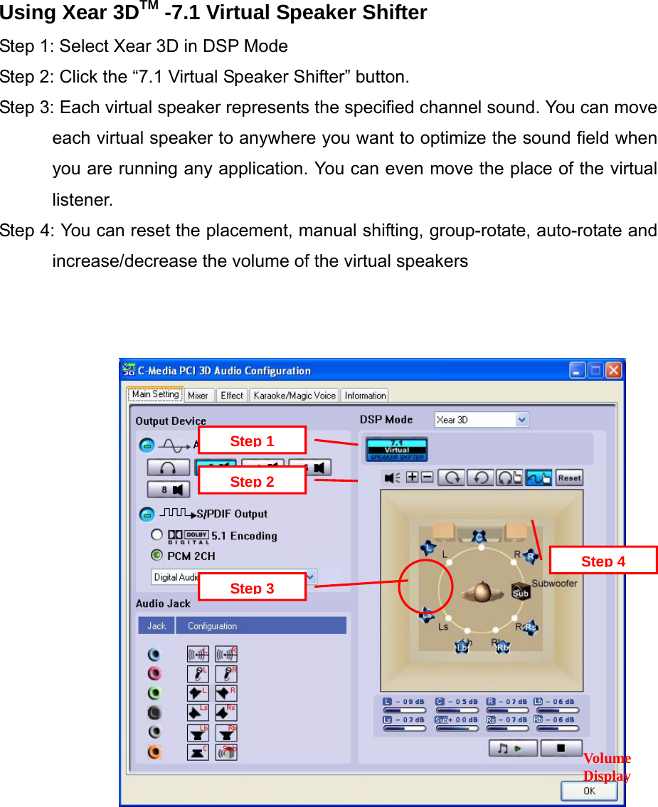 Using Xear 3DTM -7.1 Virtual Speaker Shifter Step 1: Select Xear 3D in DSP Mode Step 2: Click the &ldquo;7.1 Virtual Speaker Shifter&rdquo; button. Step 3: Each virtual speaker represents the specified channel sound. You can move each virtual speaker to anywhere you want to optimize the sound field when you are running any application. You can even move the place of the virtual listener. Step 4: You can reset the placement, manual shifting, group-rotate, auto-rotate and increase/decrease the volume of the virtual speakers    Step 4Volume DisplayStep 3Step 2Step 1                     