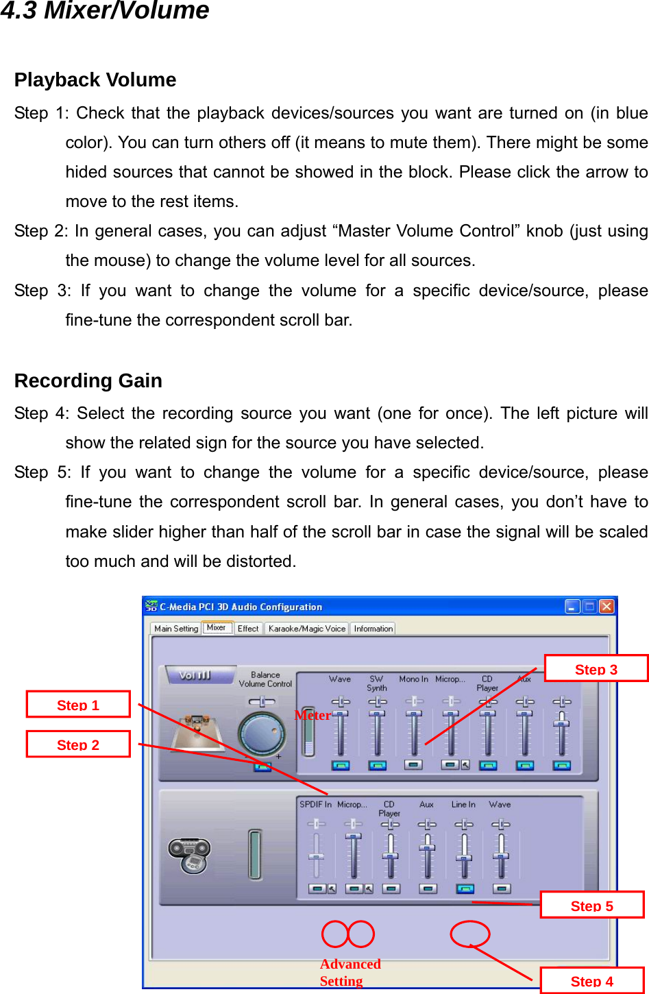 4.3 Mixer/Volume  Playback Volume Step 1: Check that the playback devices/sources you want are turned on (in blue color). You can turn others off (it means to mute them). There might be some hided sources that cannot be showed in the block. Please click the arrow to move to the rest items. Step 2: In general cases, you can adjust &ldquo;Master Volume Control&rdquo; knob (just using the mouse) to change the volume level for all sources. Step 3: If you want to change the volume for a specific device/source, please fine-tune the correspondent scroll bar.  Recording Gain Step 4: Select the recording source you want (one for once). The left picture will show the related sign for the source you have selected. Step 5: If you want to change the volume for a specific device/source, please fine-tune the correspondent scroll bar. In general cases, you don&rsquo;t have to make slider higher than half of the scroll bar in case the signal will be scaled too much and will be distorted.  Advanced Setting Step 5Step 4Step 3MeterStep 2Step 1              