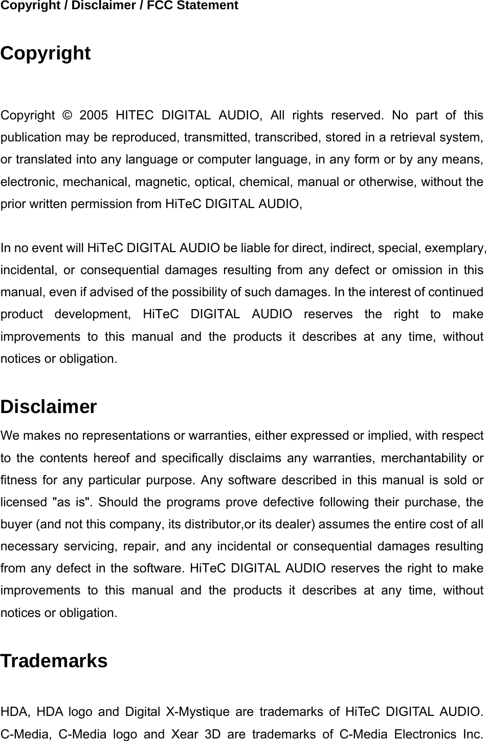 Copyright / Disclaimer / FCC Statement  Copyright  Copyright &copy; 2005 HITEC DIGITAL AUDIO, All rights reserved. No part of this publication may be reproduced, transmitted, transcribed, stored in a retrieval system, or translated into any language or computer language, in any form or by any means, electronic, mechanical, magnetic, optical, chemical, manual or otherwise, without the prior written permission from HiTeC DIGITAL AUDIO,  In no event will HiTeC DIGITAL AUDIO be liable for direct, indirect, special, exemplary, incidental, or consequential damages resulting from any defect or omission in this manual, even if advised of the possibility of such damages. In the interest of continued product development, HiTeC DIGITAL AUDIO reserves the right to make improvements to this manual and the products it describes at any time, without notices or obligation.  Disclaimer We makes no representations or warranties, either expressed or implied, with respect to the contents hereof and specifically disclaims any warranties, merchantability or fitness for any particular purpose. Any software described in this manual is sold or licensed "as is". Should the programs prove defective following their purchase, the buyer (and not this company, its distributor,or its dealer) assumes the entire cost of all necessary servicing, repair, and any incidental or consequential damages resulting from any defect in the software. HiTeC DIGITAL AUDIO reserves the right to make improvements to this manual and the products it describes at any time, without notices or obligation.    Trademarks  HDA, HDA logo and Digital X-Mystique are trademarks of HiTeC DIGITAL AUDIO. C-Media, C-Media logo and Xear 3D are trademarks of C-Media Electronics Inc. 