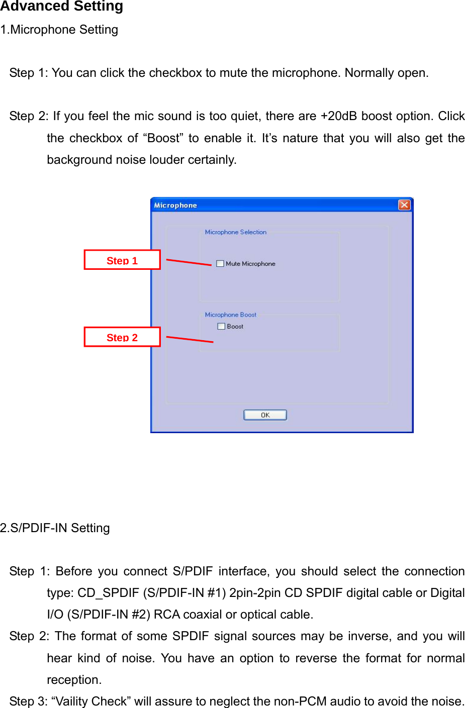 Advanced Setting 1.Microphone Setting  Step 1: You can click the checkbox to mute the microphone. Normally open.  Step 2: If you feel the mic sound is too quiet, there are +20dB boost option. Click the checkbox of &ldquo;Boost&rdquo; to enable it. It&rsquo;s nature that you will also get the background noise louder certainly.   Step 2 Step 1               2.S/PDIF-IN Setting  Step 1: Before you connect S/PDIF interface, you should select the connection type: CD_SPDIF (S/PDIF-IN #1) 2pin-2pin CD SPDIF digital cable or Digital I/O (S/PDIF-IN #2) RCA coaxial or optical cable.   Step 2: The format of some SPDIF signal sources may be inverse, and you will hear kind of noise. You have an option to reverse the format for normal reception. Step 3: &ldquo;Vaility Check&rdquo; will assure to neglect the non-PCM audio to avoid the noise. 