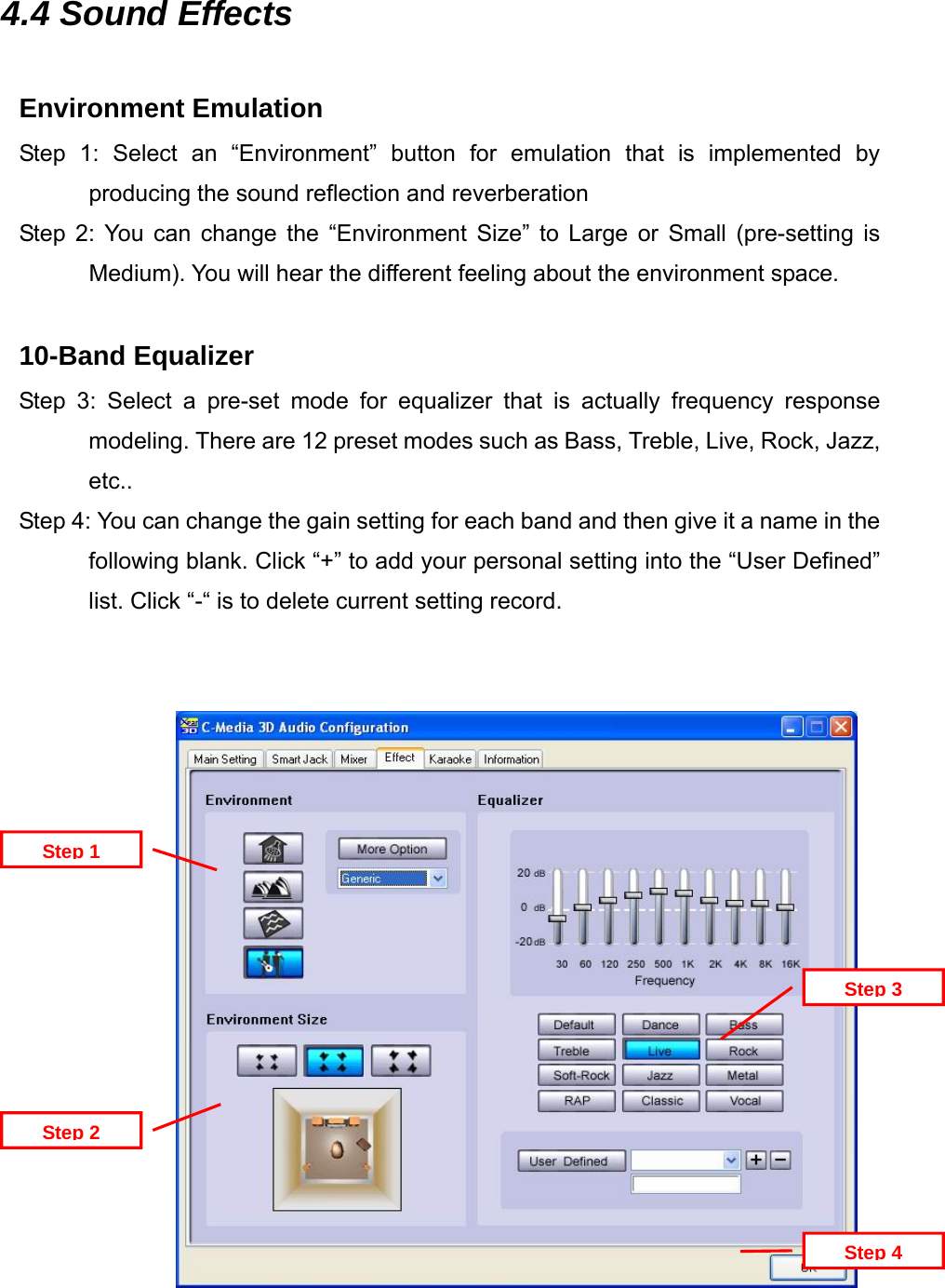 4.4 Sound Effects  Environment Emulation Step 1: Select an &ldquo;Environment&rdquo; button for emulation that is implemented by producing the sound reflection and reverberation Step 2: You can change the &ldquo;Environment Size&rdquo; to Large or Small (pre-setting is Medium). You will hear the different feeling about the environment space.  10-Band Equalizer Step 3: Select a pre-set mode for equalizer that is actually frequency response modeling. There are 12 preset modes such as Bass, Treble, Live, Rock, Jazz, etc.. Step 4: You can change the gain setting for each band and then give it a name in the following blank. Click &ldquo;+&rdquo; to add your personal setting into the &ldquo;User Defined&rdquo; list. Click &ldquo;-&ldquo; is to delete current setting record.                  Step 1Step 4Step 3Step 2  