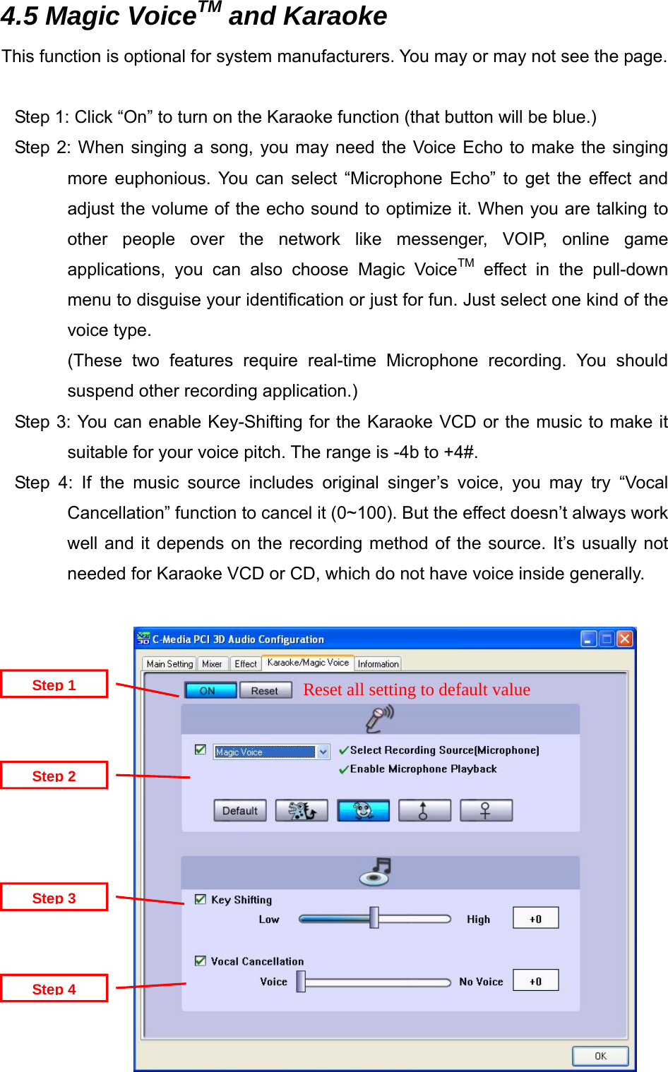  4.5 Magic VoiceTM and Karaoke This function is optional for system manufacturers. You may or may not see the page.  Step 1: Click &ldquo;On&rdquo; to turn on the Karaoke function (that button will be blue.) Step 2: When singing a song, you may need the Voice Echo to make the singing more euphonious. You can select &ldquo;Microphone Echo&rdquo; to get the effect and adjust the volume of the echo sound to optimize it. When you are talking to other people over the network like messenger, VOIP, online game applications, you can also choose Magic VoiceTM effect in the pull-down menu to disguise your identification or just for fun. Just select one kind of the voice type. (These two features require real-time Microphone recording. You should suspend other recording application.)   Step 3: You can enable Key-Shifting for the Karaoke VCD or the music to make it suitable for your voice pitch. The range is -4b to +4#. Step 4: If the music source includes original singer&rsquo;s voice, you may try &ldquo;Vocal Cancellation&rdquo; function to cancel it (0~100). But the effect doesn&rsquo;t always work well and it depends on the recording method of the source. It&rsquo;s usually not needed for Karaoke VCD or CD, which do not have voice inside generally.              Reset all setting to default value Step 4Step 3Step 2Step 1