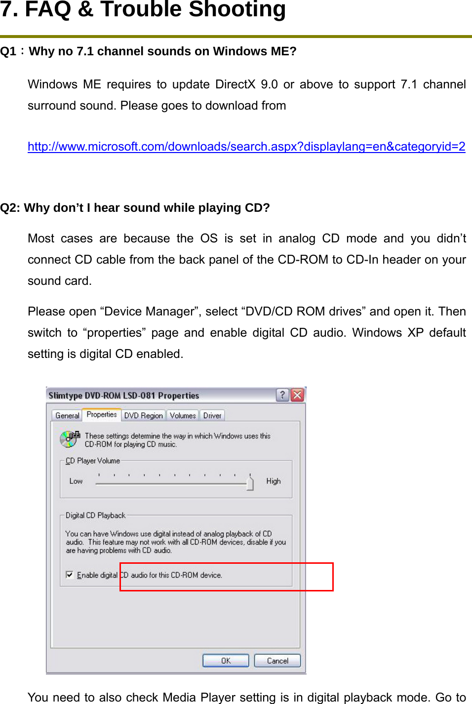 7. FAQ &amp; Trouble Shooting Q1：Why no 7.1 channel sounds on Windows ME? Windows ME requires to update DirectX 9.0 or above to support 7.1 channel surround sound. Please goes to download from   http://www.microsoft.com/downloads/search.aspx?displaylang=en&amp;categoryid=2 Q2: Why don&rsquo;t I hear sound while playing CD? Most cases are because the OS is set in analog CD mode and you didn&rsquo;t connect CD cable from the back panel of the CD-ROM to CD-In header on your sound card. Please open &ldquo;Device Manager&rdquo;, select &ldquo;DVD/CD ROM drives&rdquo; and open it. Then switch to &ldquo;properties&rdquo; page and enable digital CD audio. Windows XP default setting is digital CD enabled.  You need to also check Media Player setting is in digital playback mode. Go to 