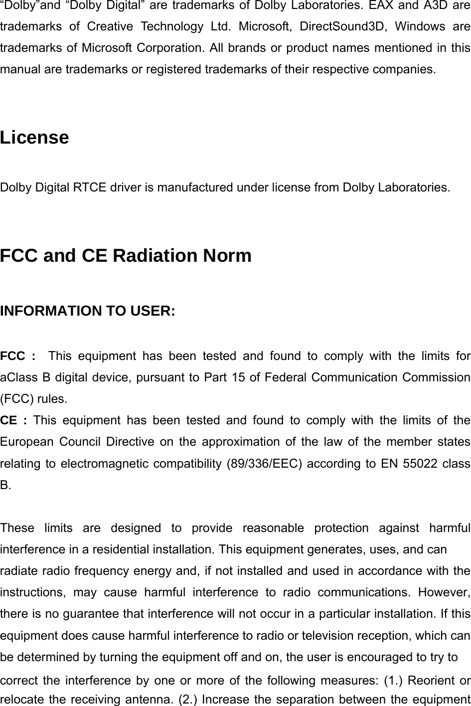 &ldquo;Dolby&rdquo;and &ldquo;Dolby Digital&rdquo; are trademarks of Dolby Laboratories. EAX and A3D are trademarks of Creative Technology Ltd. Microsoft, DirectSound3D, Windows are trademarks of Microsoft Corporation. All brands or product names mentioned in this manual are trademarks or registered trademarks of their respective companies.   License  Dolby Digital RTCE driver is manufactured under license from Dolby Laboratories.   FCC and CE Radiation Norm  INFORMATION TO USER:    FCC :  This equipment has been tested and found to comply with the limits for aClass B digital device, pursuant to Part 15 of Federal Communication Commission (FCC) rules.   CE : This equipment has been tested and found to comply with the limits of the European Council Directive on the approximation of the law of the member states relating to electromagnetic compatibility (89/336/EEC) according to EN 55022 class B.   These limits are designed to provide reasonable protection against harmful interference in a residential installation. This equipment generates, uses, and can radiate radio frequency energy and, if not installed and used in accordance with the instructions, may cause harmful interference to radio communications. However, there is no guarantee that interference will not occur in a particular installation. If this equipment does cause harmful interference to radio or television reception, which can be determined by turning the equipment off and on, the user is encouraged to try to correct the interference by one or more of the following measures: (1.) Reorient or relocate the receiving antenna. (2.) Increase the separation between the equipment 