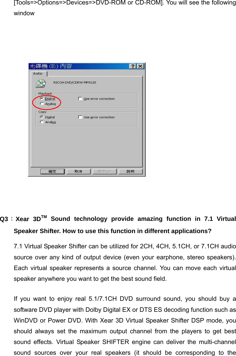 [Tools=>Options=>Devices=>DVD-ROM or CD-ROM]. You will see the following window             Q3：Xear 3DTM Sound technology provide amazing function in 7.1 Virtual Speaker Shifter. How to use this function in different applications? 7.1 Virtual Speaker Shifter can be utilized for 2CH, 4CH, 5.1CH, or 7.1CH audio source over any kind of output device (even your earphone, stereo speakers). Each virtual speaker represents a source channel. You can move each virtual speaker anywhere you want to get the best sound field.   If you want to enjoy real 5.1/7.1CH DVD surround sound, you should buy a software DVD player with Dolby Digital EX or DTS ES decoding function such as WinDVD or Power DVD. With Xear 3D Virtual Speaker Shifter DSP mode, you should always set the maximum output channel from the players to get best sound effects. Virtual Speaker SHIFTER engine can deliver the multi-channel sound sources over your real speakers (it should be corresponding to the 