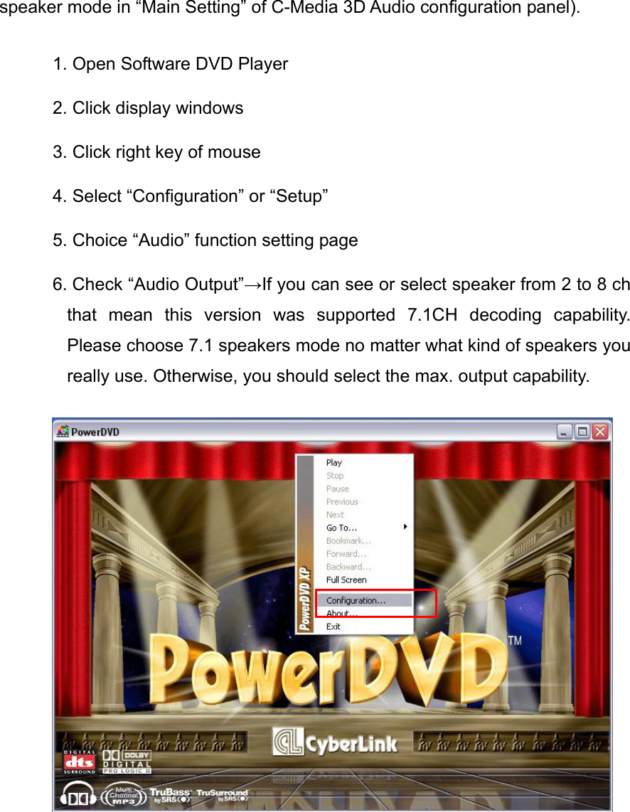 speaker mode in &ldquo;Main Setting&rdquo; of C-Media 3D Audio configuration panel). 1. Open Software DVD Player 2. Click display windows 3. Click right key of mouse 4. Select &ldquo;Configuration&rdquo; or &ldquo;Setup&rdquo; 5. Choice &ldquo;Audio&rdquo; function setting page 6. Check &ldquo;Audio Output&rdquo;&rarr;If you can see or select speaker from 2 to 8 ch that mean this version was supported 7.1CH decoding capability. Please choose 7.1 speakers mode no matter what kind of speakers you really use. Otherwise, you should select the max. output capability.    