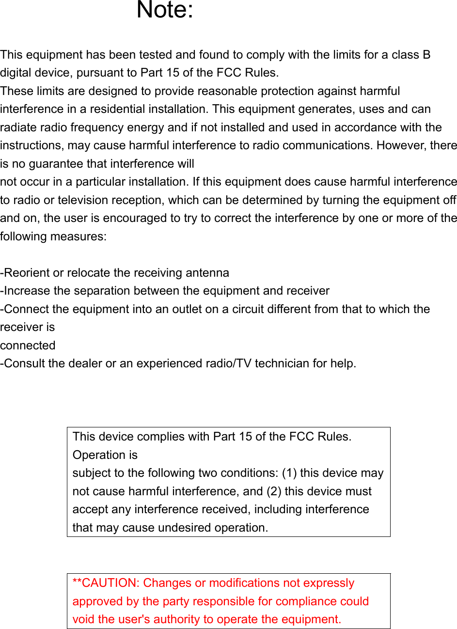 Note:  This equipment has been tested and found to comply with the limits for a class B digital device, pursuant to Part 15 of the FCC Rules. These limits are designed to provide reasonable protection against harmful interference in a residential installation. This equipment generates, uses and can radiate radio frequency energy and if not installed and used in accordance with the instructions, may cause harmful interference to radio communications. However, there is no guarantee that interference will not occur in a particular installation. If this equipment does cause harmful interference to radio or television reception, which can be determined by turning the equipment off and on, the user is encouraged to try to correct the interference by one or more of the following measures:  -Reorient or relocate the receiving antenna -Increase the separation between the equipment and receiver -Connect the equipment into an outlet on a circuit different from that to which the receiver is connected -Consult the dealer or an experienced radio/TV technician for help.    This device complies with Part 15 of the FCC Rules. Operation is subject to the following two conditions: (1) this device may not cause harmful interference, and (2) this device must accept any interference received, including interference that may cause undesired operation.   **CAUTION: Changes or modifications not expressly approved by the party responsible for compliance could void the user's authority to operate the equipment.    