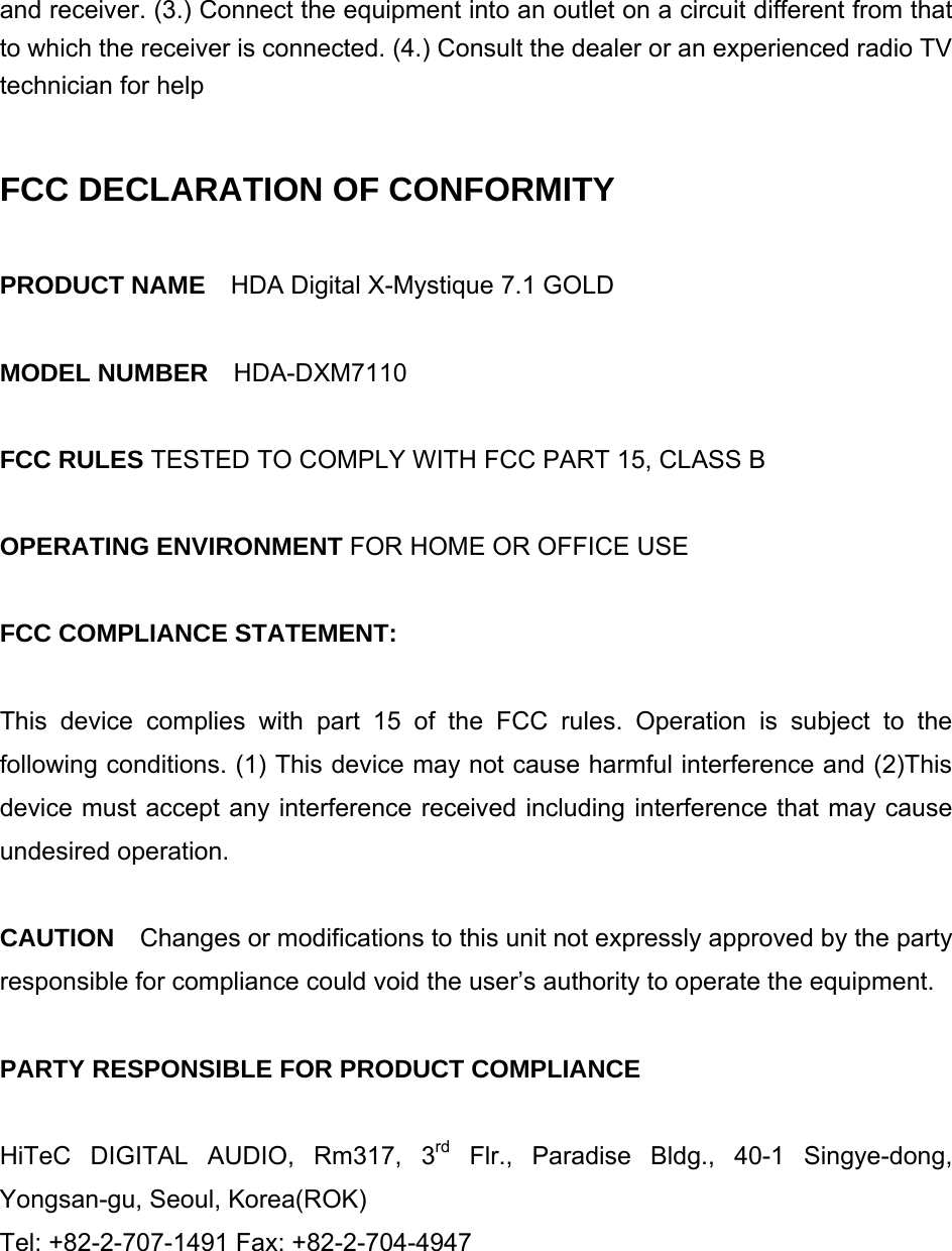 and receiver. (3.) Connect the equipment into an outlet on a circuit different from that to which the receiver is connected. (4.) Consult the dealer or an experienced radio TV technician for help  FCC DECLARATION OF CONFORMITY  PRODUCT NAME    HDA Digital X-Mystique 7.1 GOLD    MODEL NUMBER    HDA-DXM7110  FCC RULES TESTED TO COMPLY WITH FCC PART 15, CLASS B  OPERATING ENVIRONMENT FOR HOME OR OFFICE USE  FCC COMPLIANCE STATEMENT:  This device complies with part 15 of the FCC rules. Operation is subject to the following conditions. (1) This device may not cause harmful interference and (2)This device must accept any interference received including interference that may cause undesired operation.    CAUTION  Changes or modifications to this unit not expressly approved by the party responsible for compliance could void the user&rsquo;s authority to operate the equipment.  PARTY RESPONSIBLE FOR PRODUCT COMPLIANCE  HiTeC DIGITAL AUDIO, Rm317, 3rd Flr., Paradise Bldg., 40-1 Singye-dong, Yongsan-gu, Seoul, Korea(ROK)   Tel: +82-2-707-1491 Fax: +82-2-704-4947   