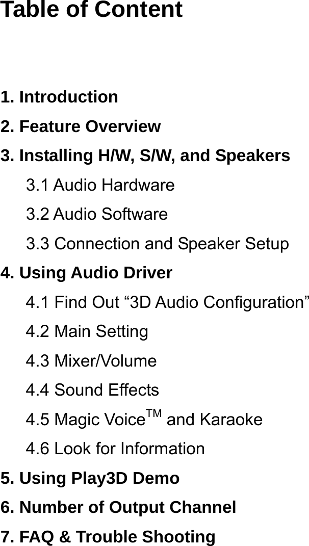  Table of Content   1. Introduction 2. Feature Overview 3. Installing H/W, S/W, and Speakers 3.1 Audio Hardware 3.2 Audio Software 3.3 Connection and Speaker Setup 4. Using Audio Driver 4.1 Find Out &ldquo;3D Audio Configuration&rdquo; 4.2 Main Setting 4.3 Mixer/Volume 4.4 Sound Effects 4.5 Magic VoiceTM and Karaoke 4.6 Look for Information 5. Using Play3D Demo 6. Number of Output Channel 7. FAQ &amp; Trouble Shooting    