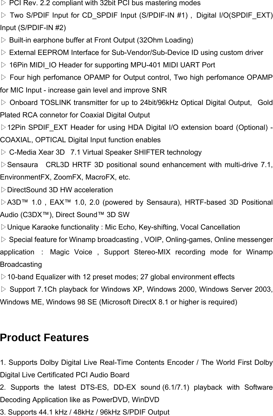  PCI Rev. 2.2 compliant with 32bit PCI bus mastering modes▷  Two S/PDIF Input for CD_SPDIF Input (S/PDIF▷-IN #1) ,  Digital I/O(SPDIF_EXT) Input (S/PDIF-IN #2)  Built▷-in earphone buffer at Front Output (32Ohm Loading)  External EEPROM Interface for Sub▷-Vendor/Sub-Device ID using custom driver   16Pin MIDI_IO Header for supporting MPU▷-401 MIDI UART Port  Four high perfom▷ance OPAMP for Output control, Two high perfomance OPAMP for MIC Input - increase gain level and improve SNR  Onboard TOSLINK transmitter for up to 24bit/96kHz Optical Digital Output, ▷ Gold Plated RCA connetor for Coaxial Digital Output 12Pin SPDIF_EXT H▷eader for using HDA Digital I/O extension board (Optional) - COAXIAL, OPTICAL Digital Input function enables  C▷-Media Xear 3D   7.1 Virtual Speaker SHIFTER technology   Sensaura ▷  CRL3D HRTF 3D positional sound enhancement with multi-drive 7.1, EnvironmentFX, ZoomFX, MacroFX, etc.   DirectSound 3D HW acceleration▷ A3D&trade; 1.0 , EAX&trade; 1.0, 2.0 (powered by Sensaura), HRTF▷-based 3D Positional Audio (C3DX&trade;), Direct Sound&trade; 3D SW Unique Karaoke functionality : Mic Echo, Key▷-shifting, Vocal Cancellation  Special fea▷ture for Winamp broadcasting , VOIP, Onling-games, Online messenger application  :  Magic Voice , Support Stereo-MIX recording mode for Winamp Broadcasting 10▷-band Equalizer with 12 preset modes; 27 global environment effects  Support 7.1Ch playback for ▷Windows XP, Windows 2000, Windows Server 2003, Windows ME, Windows 98 SE (Microsoft DirectX 8.1 or higher is required)  Product Features 1. Supports Dolby Digital Live Real-Time Contents Encoder / The World First Dolby Digital Live Certificated PCI Audio Board 2. Supports the latest DTS-ES, DD-EX sound (6.1/7.1) playback with Software Decoding Application like as PowerDVD, WinDVD   3. Supports 44.1 kHz / 48kHz / 96kHz S/PDIF Output 