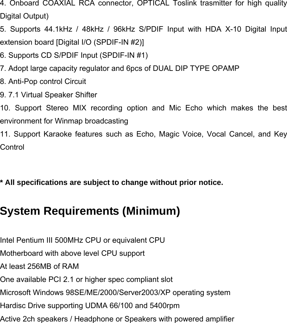 4. Onboard COAXIAL RCA connector, OPTICAL Toslink trasmitter for high quality Digital Output) 5. Supports 44.1kHz / 48kHz / 96kHz S/PDIF Input with HDA X-10 Digital Input extension board [Digital I/O (SPDIF-IN #2)] 6. Supports CD S/PDIF Input (SPDIF-IN #1) 7. Adopt large capacity regulator and 6pcs of DUAL DIP TYPE OPAMP 8. Anti-Pop control Circuit 9. 7.1 Virtual Speaker Shifter  10. Support Stereo MIX recording option and Mic Echo which makes the best environment for Winmap broadcasting 11. Support Karaoke features such as Echo, Magic Voice, Vocal Cancel, and Key Control   * All specifications are subject to change without prior notice.  System Requirements (Minimum)  Intel Pentium III 500MHz CPU or equivalent CPU Motherboard with above level CPU support At least 256MB of RAM One available PCI 2.1 or higher spec compliant slot Microsoft Windows 98SE/ME/2000/Server2003/XP operating system Hardisc Drive supporting UDMA 66/100 and 5400rpm Active 2ch speakers / Headphone or Speakers with powered amplifier          