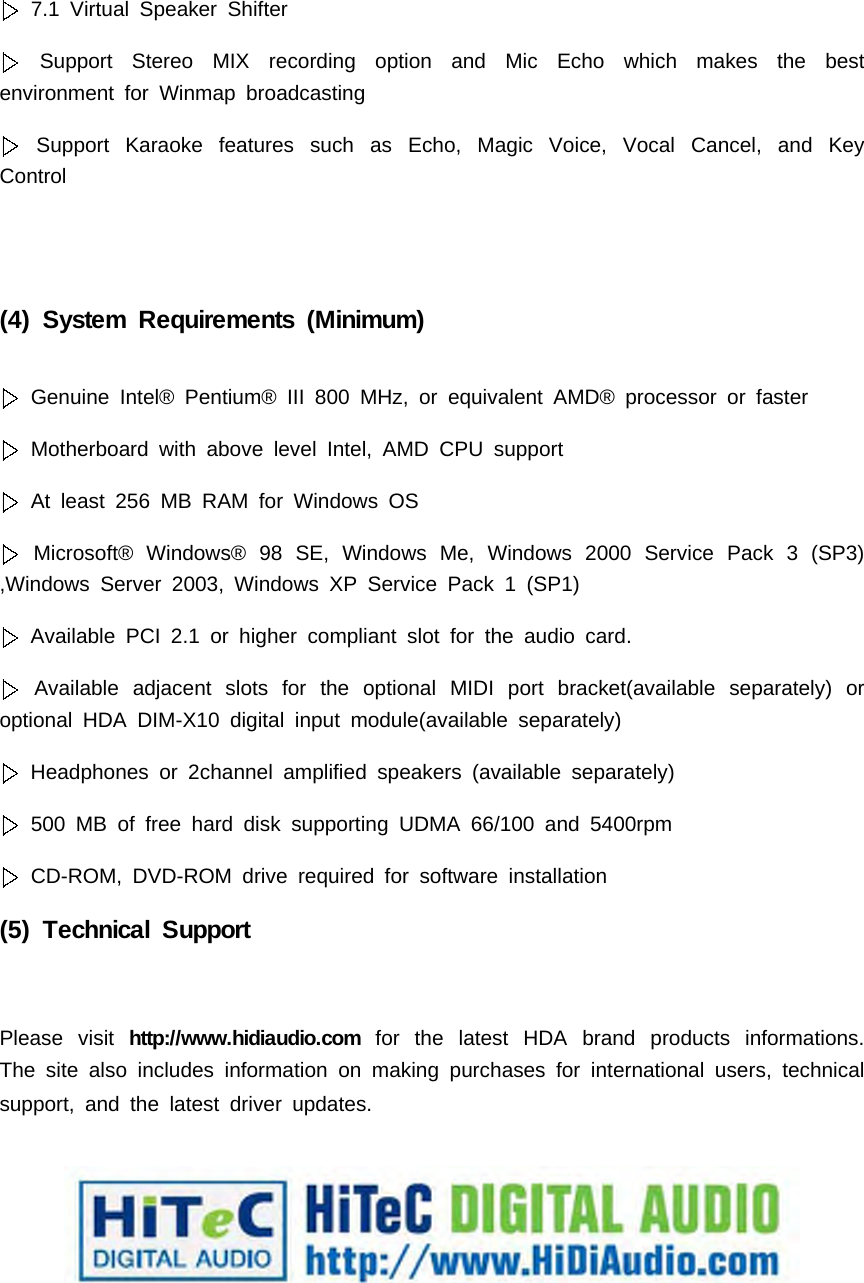 7.1 Virtual Speaker ShifterSupport Stereo MIX recording option and Mic Echo which makes the bestenvironment for Winmap broadcastingSupport Karaoke features such as Echo, Magic Voice, Vocal Cancel, and KeyControl(4) System Requirements (Minimum)Genuine Intel&reg; Pentium&reg; III 800 MHz, or equivalent AMD&reg; processor or fasterMotherboard with above level Intel, AMD CPU supportAt least 256 MB RAM for Windows OSMicrosoft&reg; Windows&reg; 98 SE, Windows Me, Windows 2000 Service Pack 3 (SP3),Windows Server 2003, Windows XP Service Pack 1 (SP1)Available PCI 2.1 or higher compliant slot for the audio card.Available adjacent slots for the optional MIDI port bracket(available separately) oroptional HDA DIM-X10 digital input module(available separately)Headphones or 2channel amplified speakers (available separately)500 MB of free hard disk supporting UDMA 66/100 and 5400rpmCD-ROM, DVD-ROM drive required for software installation(5) Technical SupportPlease visit http://www.hidiaudio.com for the latest HDA brand products informations.The site also includes information on making purchases for international users, technicalsupport, and the latest driver updates.