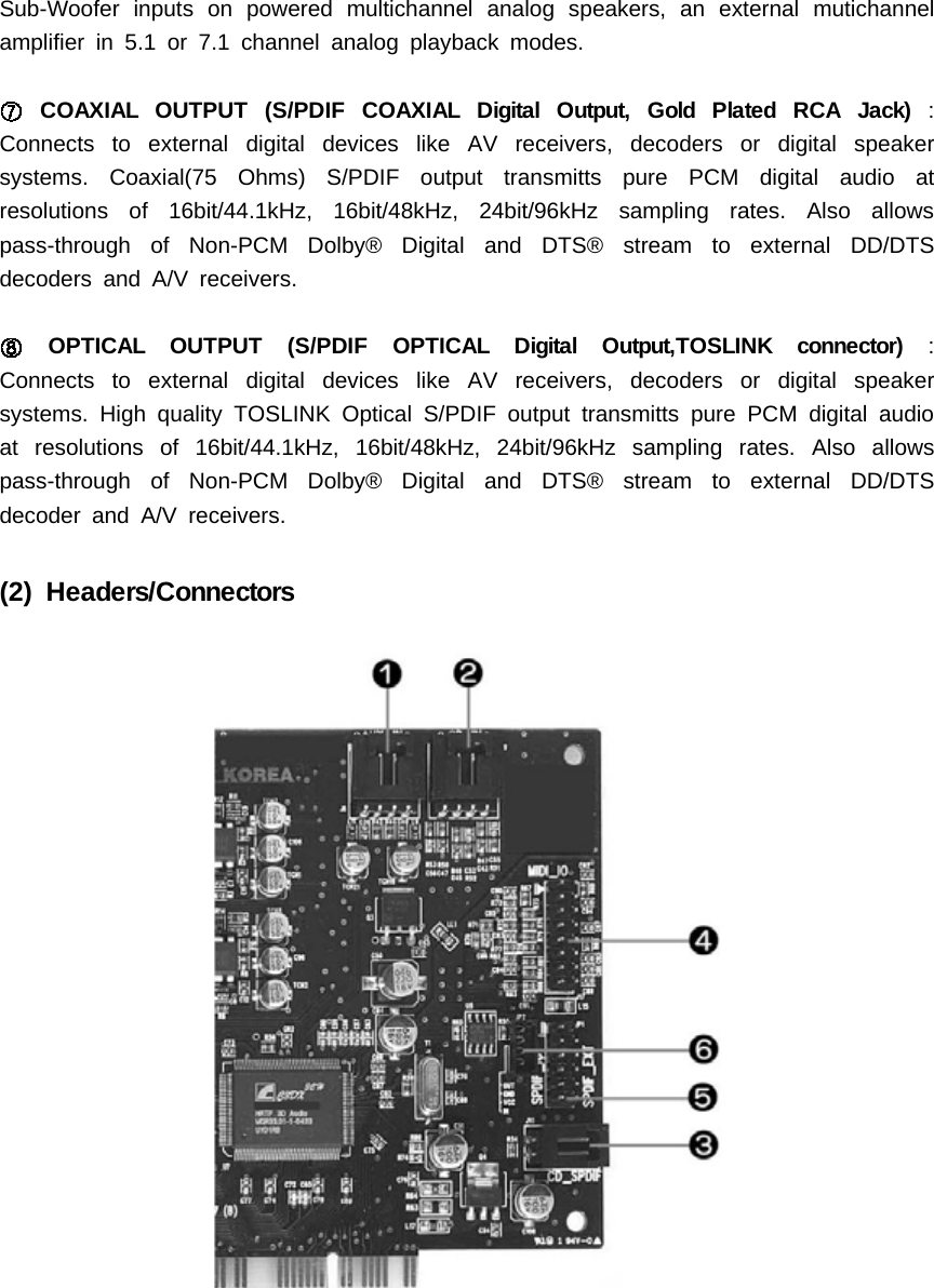 Sub-Woofer inputs on powered multichannel analog speakers, an external mutichannelamplifier in 5.1 or 7.1 channel analog playback modes.COAXIALOUTPUT(S/PDIFCOAXIALDigitalOutput,GoldPlatedRCAJack):Connects to external digital devices like AV receivers, decoders or digital speakersystems. Coaxial(75 Ohms) S/PDIF output transmitts pure PCM digital audio atresolutions of 16bit/44.1kHz, 16bit/48kHz, 24bit/96kHz sampling rates. Also allowspass-through of Non-PCM Dolby&reg; Digital and DTS&reg; stream to external DD/DTSdecoders and A/V receivers.OPTICAL OUTPUT (S/PDIF OPTICAL Digital Output,TOSLINK connector) :Connects to external digital devices like AV receivers, decoders or digital speakersystems. High quality TOSLINK Optical S/PDIF output transmitts pure PCM digital audioat resolutions of 16bit/44.1kHz, 16bit/48kHz, 24bit/96kHz sampling rates. Also allowspass-through of Non-PCM Dolby&reg; Digital and DTS&reg; stream to external DD/DTSdecoder and A/V receivers.(2) Headers/Connectors