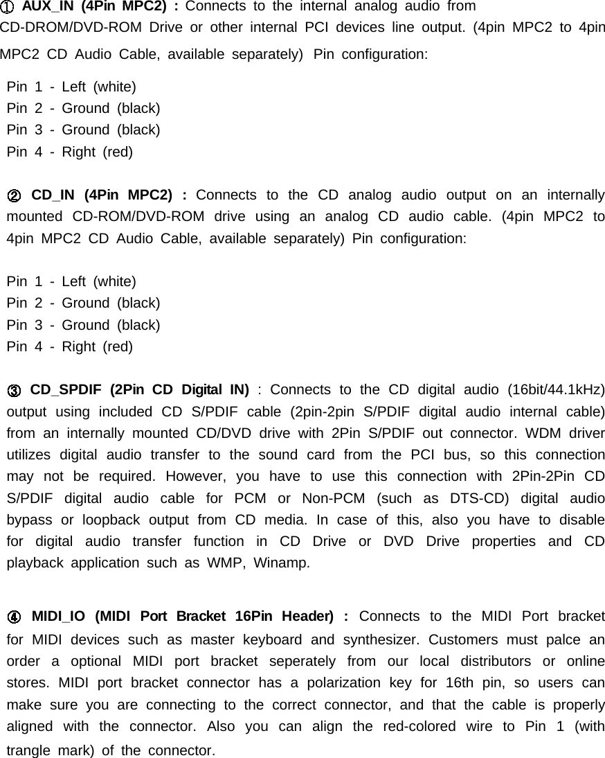AUX_IN (4Pin MPC2) : Connects to the internal analog audio fromCD-DROM/DVD-ROM Drive or other internal PCI devices line output. (4pin MPC2 to 4pinMPC2 CD Audio Cable, available separately) Pin configuration:Pin 1 - Left (white)Pin2-Ground(black)Pin3-Ground(black)Pin 4 - Right (red)CD_IN (4Pin MPC2) : Connects to the CD analog audio output on an internallymounted CD-ROM/DVD-ROM drive using an analog CD audio cable. (4pin MPC2 to4pin MPC2 CD Audio Cable, available separately) Pin configuration:Pin 1 - Left (white)Pin2-Ground(black)Pin3-Ground(black)Pin 4 - Right (red)CD_SPDIF (2Pin CD Digital IN) : Connects to the CD digital audio (16bit/44.1kHz)output using included CD S/PDIF cable (2pin-2pin S/PDIF digital audio internal cable)from an internally mounted CD/DVD drive with 2Pin S/PDIF out connector. WDM driverutilizes digital audio transfer to the sound card from the PCI bus, so this connectionmay not be required. However, you have to use this connection with 2Pin-2Pin CDS/PDIF digital audio cable for PCM or Non-PCM (such as DTS-CD) digital audiobypass or loopback output from CD media. Incaseofthis,alsoyouhavetodisablefor digital audio transfer function in CD Drive or DVD Drive properties and CDplayback application such as WMP, Winamp.MIDI_IO (MIDI Port Bracket 16Pin Header) : Connects to the MIDI Port bracketfor MIDI devices such as master keyboard and synthesizer. Customers must palce anorder a optional MIDI port bracket seperately from our local distributors or onlinestores. MIDI port bracket connector has a polarization key for 16th pin, so users canmake sure you are connecting to the correct connector, and that the cable is properlyalignedwiththeconnector.Alsoyoucanalignthered-coloredwiretoPin1(withtrangle mark) of the connector.