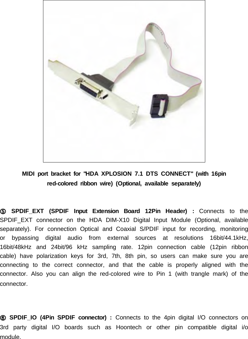 MIDI port bracket for "HDA XPLOSION 7.1 DTS CONNECT" (with 16pinred-colored ribbon wire) (Optional, available separately)SPDIF_EXT (SPDIF Input Extension Board 12Pin Header) : Connects to theSPDIF_EXT connector on the HDA DIM-X10 Digital Input Module (Optional, availableseparately). For connection Optical and Coaxial S/PDIF input for recording, monitoringor bypassing digital audio from external sources at resolutions 16bit/44.1kHz,16bit/48kHz and 24bit/96 kHz sampling rate. 12pin connection cable (12pin ribboncable) have polarization keys for 3rd, 7th, 8th pin, so users can make sure you areconnecting to the correct connector, and that the cable is properly aligned with theconnector. Also you can align the red-colored wire to Pin 1 (with trangle mark) of theconnector.SPDIF_IO (4Pin SPDIF connector) : Connects to the 4pin digital I/O connectors on3rd party digital I/O boards such as Hoontech or other pin compatible digital i/omodule.
