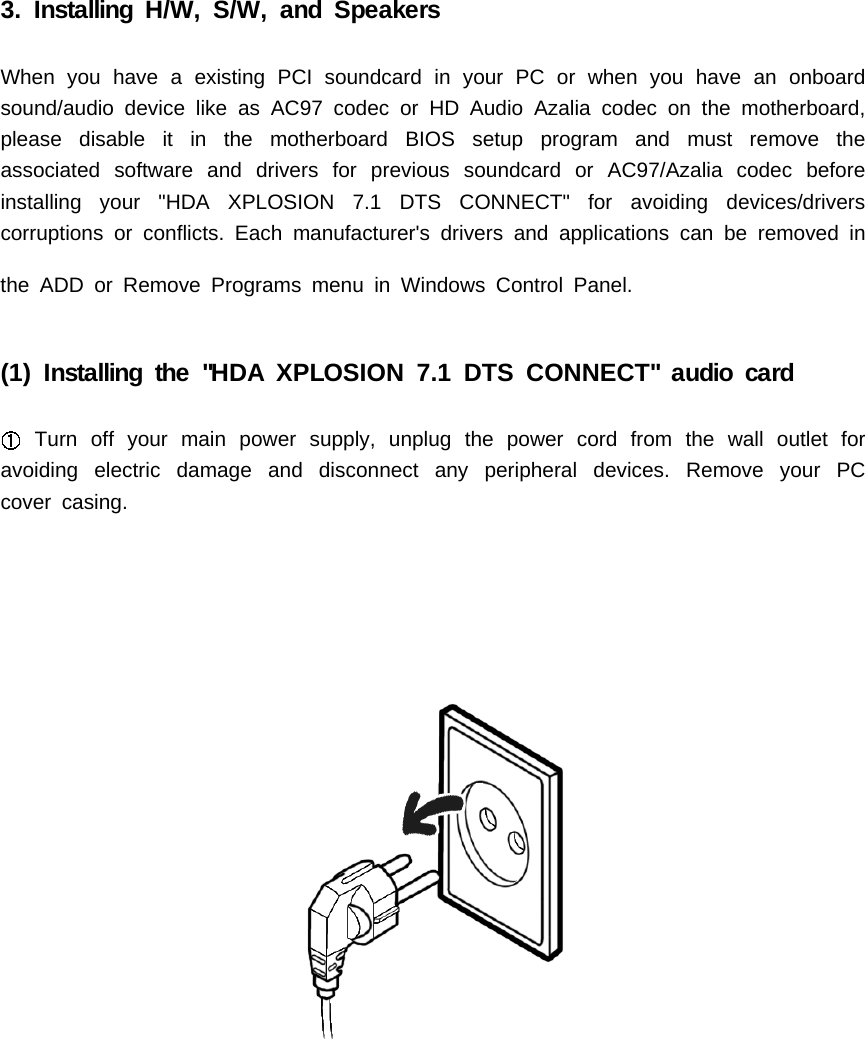 3. Installing H/W, S/W, and SpeakersWhen you have a existing PCI soundcard in your PC or when you have an onboardsound/audio device like as AC97 codec or HD Audio Azalia codec on the motherboard,please disable it in the motherboard BIOS setup program and must remove theassociated software and drivers for previous soundcard or AC97/Azalia codec beforeinstalling your "HDA XPLOSION 7.1 DTS CONNECT" for avoiding devices/driverscorruptions or conflicts. Each manufacturer's drivers and applications can be removed inthe ADD or Remove Programs menu in Windows Control Panel.(1) Installing the "HDA XPLOSION 7.1 DTS CONNECT" audio cardTurn off your main power supply, unplug the power cord from the wall outlet foravoiding electric damage and disconnect any peripheral devices. Remove your PCcover casing.