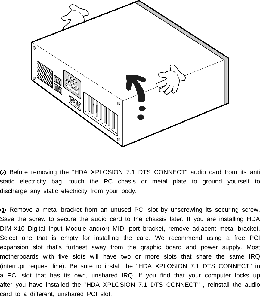 Before removing the "HDA XPLOSION 7.1 DTS CONNECT" audio card from its antistatic electricity bag, touch the PC chasis or metal plate to ground yourself todischarge any static electricity from your body.Remove a metal bracket from an unused PCI slot by unscrewing its securing screw.Save the screw to secure the audio card to the chassis later. If you are installing HDADIM-X10 Digital Input Module and(or) MIDI port bracket, remove adjacent metal bracket.Select one that is empty for installing the card. We recommend using a free PCIexpansion slot that's furthest away from the graphic board and power supply. Mostmotherboards with five slots will have two or more slots that share the same IRQ(interrupt request line). Be sure to install the "HDA XPLOSION 7.1 DTS CONNECT" ina PCI slot that has its own, unshared IRQ. If you find that your computer locks upafter you have installed the "HDA XPLOSION 7.1 DTS CONNECT" , reinstall the audiocard to a different, unshared PCI slot.