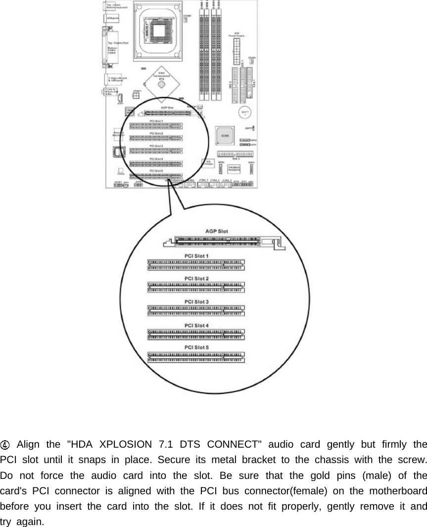 Align the "HDA XPLOSION 7.1 DTS CONNECT" audio card gently but firmly thePCI slot until it snaps in place. Secure its metal bracket to the chassis with the screw.Do not force the audio card into the slot. Be sure that the gold pins (male) of thecard's PCI connector is aligned with the PCI bus connector(female) on the motherboardbefore you insert the card into the slot. If it does not fit properly, gently remove it andtry again.