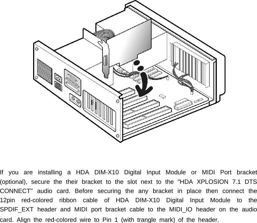 If you are installing a HDA DIM-X10 Digital Input Module or MIDI Port bracket(optional), secure the their bracket to the slot next to the "HDA XPLOSION 7.1 DTSCONNECT" audio card. Before securing the any bracket in place then connect the12pin red-colored ribbon cable of HDA DIM-X10 Digital Input Module to theSPDIF_EXT header and MIDI port bracket cable to the MIDI_IO header on the audiocard.Alignthered-coloredwiretoPin1(withtranglemark)oftheheader.