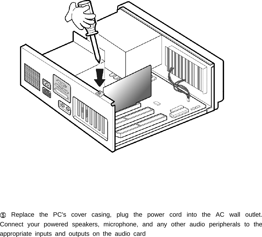 Replace the PC's cover casing, plug the power cord into the AC wall outlet.Connect your powered speakers, microphone, and any other audio peripherals to theappropriate inputs and outputs on the audio card