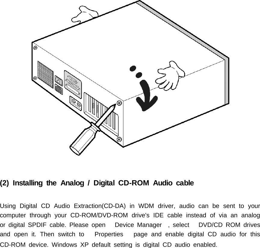(2) Installing the Analog / Digital CD-ROM Audio cableUsing Digital CD Audio Extraction(CD-DA) in WDM driver, audio can be sent to yourcomputer through your CD-ROM/DVD-ROM drive's IDE cable instead of via an analogor digital SPDIF cable. Please open Device Manager , select DVD/CD ROM drivesand open it. Then switch to Properties page and enable digital CD audio for thisCD-ROM device. Windows XP default setting is digital CD audio enabled.