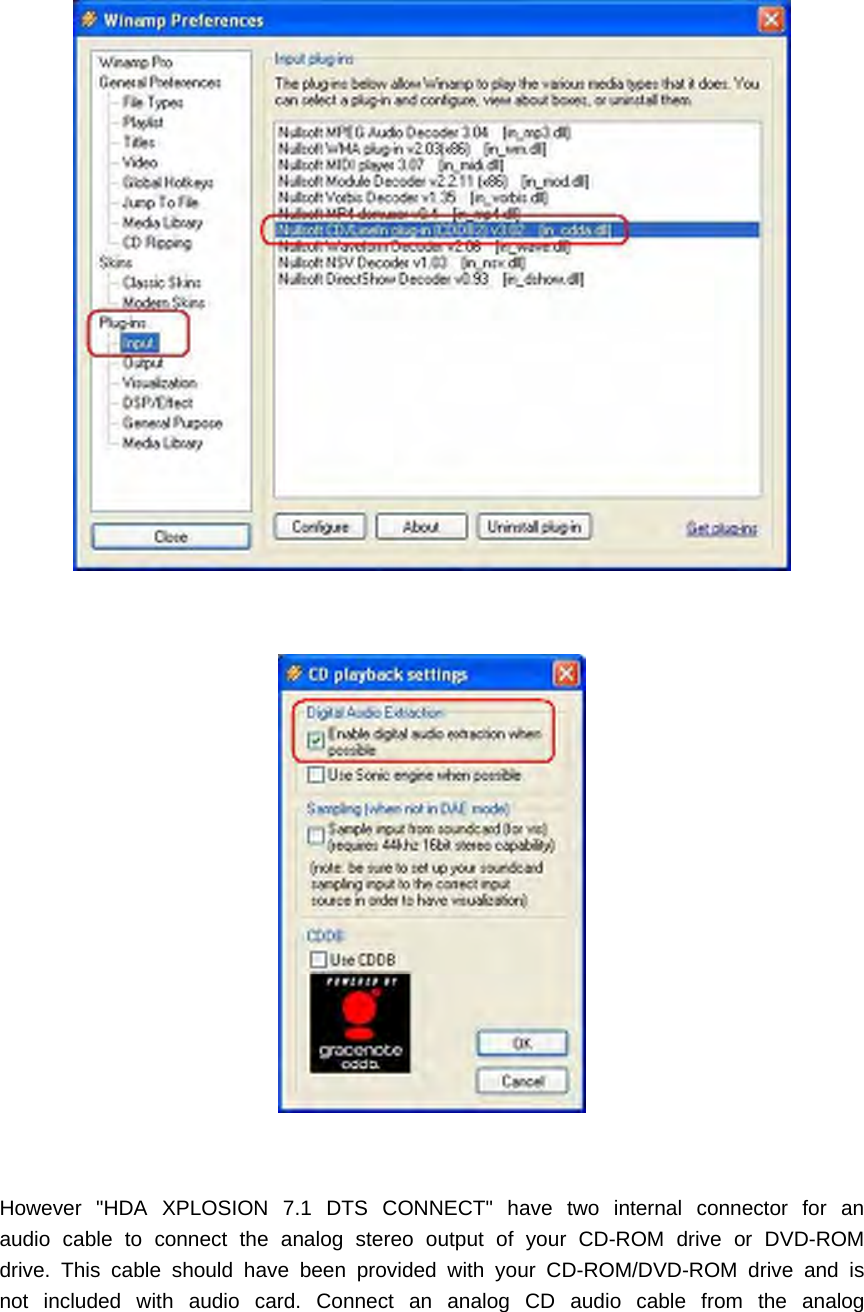 However "HDA XPLOSION 7.1 DTS CONNECT" have two internal connector for anaudio cable to connect the analog stereo output of your CD-ROM drive or DVD-ROMdrive. This cable should have been provided with your CD-ROM/DVD-ROM drive and isnot included with audio card. Connect an analog CD audio cable from the analog