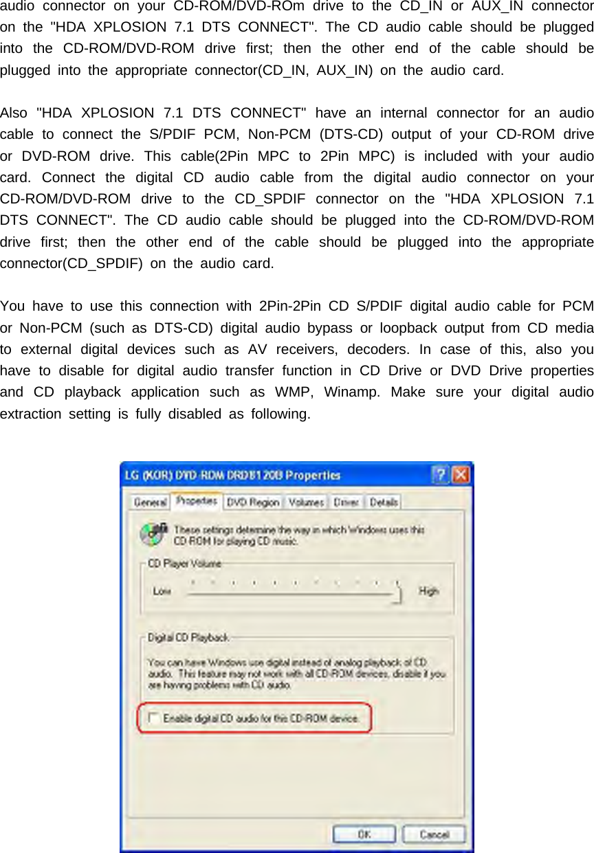 audio connector on your CD-ROM/DVD-ROm drive to the CD_IN or AUX_IN connectoron the "HDA XPLOSION 7.1 DTS CONNECT". The CD audio cable should be pluggedinto the CD-ROM/DVD-ROM drive first; then the other end of the cable should beplugged into the appropriate connector(CD_IN, AUX_IN) on the audio card.Also "HDA XPLOSION 7.1 DTS CONNECT" have an internal connector for an audiocable to connect the S/PDIF PCM, Non-PCM (DTS-CD) output of your CD-ROM driveor DVD-ROM drive. This cable(2Pin MPC to 2Pin MPC) is included with your audiocard. Connect the digital CD audio cable from the digital audio connector on yourCD-ROM/DVD-ROM drive to the CD_SPDIF connector on the "HDA XPLOSION 7.1DTS CONNECT". The CD audio cable should be plugged into the CD-ROM/DVD-ROMdrive first; then the other end of the cable should be plugged into the appropriateconnector(CD_SPDIF) on the audio card.You have to use this connection with 2Pin-2Pin CD S/PDIF digital audio cable for PCMor Non-PCM (such as DTS-CD) digital audio bypass or loopback output from CD mediato external digital devices such as AV receivers, decoders. In case of this, also youhave to disable for digital audio transfer function in CD Drive or DVD Drive propertiesand CD playback application such as WMP, Winamp. Make sure your digital audioextraction setting is fully disabled as following.