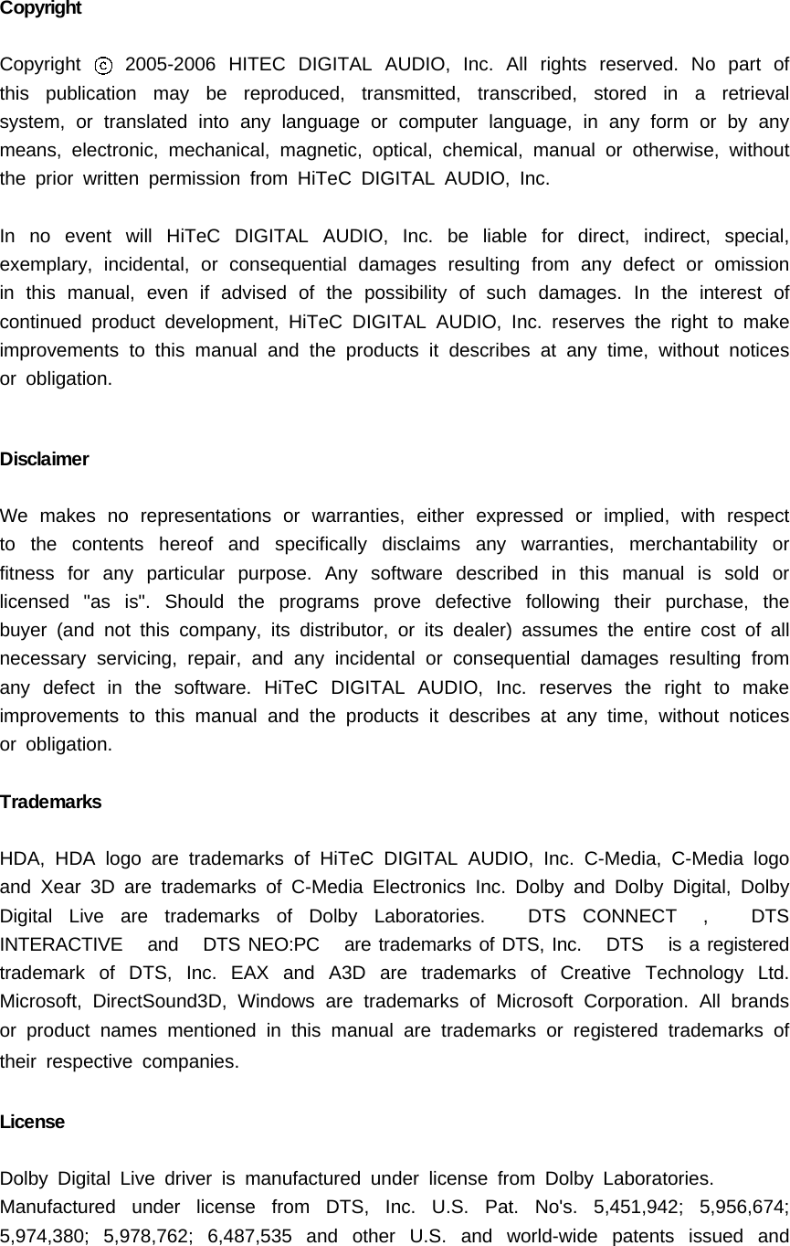 CopyrightCopyright 2005-2006 HITEC DIGITAL AUDIO, Inc. All rights reserved. No part ofthis publication may be reproduced, transmitted, transcribed, stored in a retrievalsystem, or translated into any language or computer language, in any form or by anymeans, electronic, mechanical, magnetic, optical, chemical, manual or otherwise, withoutthepriorwrittenpermissionfromHiTeCDIGITALAUDIO,Inc.In no event will HiTeC DIGITAL AUDIO, Inc. be liable for direct, indirect, special,exemplary, incidental, or consequential damages resulting from any defect or omissionin this manual, even if advised of the possibility of such damages. In the interest ofcontinued product development, HiTeC DIGITAL AUDIO, Inc. reserves the right to makeimprovements to this manual and the products it describes at any time, without noticesor obligation.DisclaimerWe makes no representations or warranties, either expressed or implied, with respectto the contents hereof and specifically disclaims any warranties, merchantability orfitness for any particular purpose. Any software described in this manual is sold orlicensed "as is". Should the programs prove defective following their purchase, thebuyer (and not this company, its distributor, or its dealer) assumes the entire cost of allnecessary servicing, repair, and any incidental or consequential damages resulting fromany defect in the software. HiTeC DIGITAL AUDIO, Inc. reserves the right to makeimprovements to this manual and the products it describes at any time, without noticesor obligation.TrademarksHDA,HDAlogoaretrademarksofHiTeCDIGITALAUDIO,Inc.C-Media,C-Medialogoand Xear 3D are trademarks of C-Media Electronics Inc. Dolby and Dolby Digital, DolbyDigital Live are trademarks of Dolby Laboratories. DTS CONNECT , DTSINTERACTIVE and DTS NEO:PC are trademarks of DTS, Inc. DTS is a registeredtrademark of DTS, Inc. EAX and A3D are trademarks of Creative Technology Ltd.Microsoft, DirectSound3D, Windows are trademarks of Microsoft Corporation. All brandsor product names mentioned in this manual are trademarks or registered trademarks oftheir respective companies.LicenseDolby Digital Live driver is manufactured under license from Dolby Laboratories.Manufactured under license from DTS, Inc. U.S. Pat. No's. 5,451,942; 5,956,674;5,974,380; 5,978,762; 6,487,535 and other U.S. and world-wide patents issued and