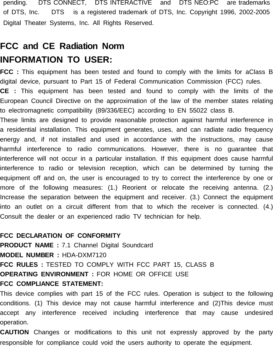 pending. DTS CONNECT, DTS INTERACTIVE and DTS NEO:PC are trademarksof DTS, Inc. DTS is a registered trademark of DTS, Inc. Copyright 1996, 2002-2005Digital Theater Systems, Inc. All Rights Reserved.FCC and CE Radiation NormINFORMATION TO USER:FCC : This equipment has been tested and found to comply with the limits for aClass Bdigital device, pursuant to Part 15 of Federal Communication Commission (FCC) rules.CE : This equipment has been tested and found to comply with the limits of theEuropean Council Directive on the approximation of the law of the member states relatingto electromagnetic compatibility (89/336/EEC) according to EN 55022 class B.These limits are designed to provide reasonable protection against harmful interference ina residential installation. This equipment generates, uses, and can radiate radio frequencyenergy and, if not installed and used in accordance with the instructions, may causeharmful interference to radio communications. However, there is no guarantee thatinterference will not occur in a particular installation. If this equipment does cause harmfulinterference to radio or television reception, which can be determined by turning theequipment off and on, the user is encouraged to try to correct the interference by one ormore of the following measures: (1.) Reorient or relocate the receiving antenna. (2.)Increase the separation between the equipment and receiver. (3.) Connect the equipmentinto an outlet on a circuit different from that to which the receiver is connected. (4.)Consult the dealer or an experienced radio TV technician for help.FCC DECLARATION OF CONFORMITYPRODUCT NAME : 7.1 Channel Digital SoundcardMODEL NUMBER : HDA-DXM7120FCC RULES : TESTED TO COMPLY WITH FCC PART 15, CLASS BOPERATING ENVIRONMENT : FOR HOME OR OFFICE USEFCC COMPLIANCE STATEMENT:This device complies with part 15 of the FCC rules. Operation is subject to the followingconditions. (1) This device may not cause harmful interference and (2)This device mustaccept any interference received including interference that may cause undesiredoperation.CAUTION Changes or modifications to this unit not expressly approved by the partyresponsible for compliance could void the users authority to operate the equipment.