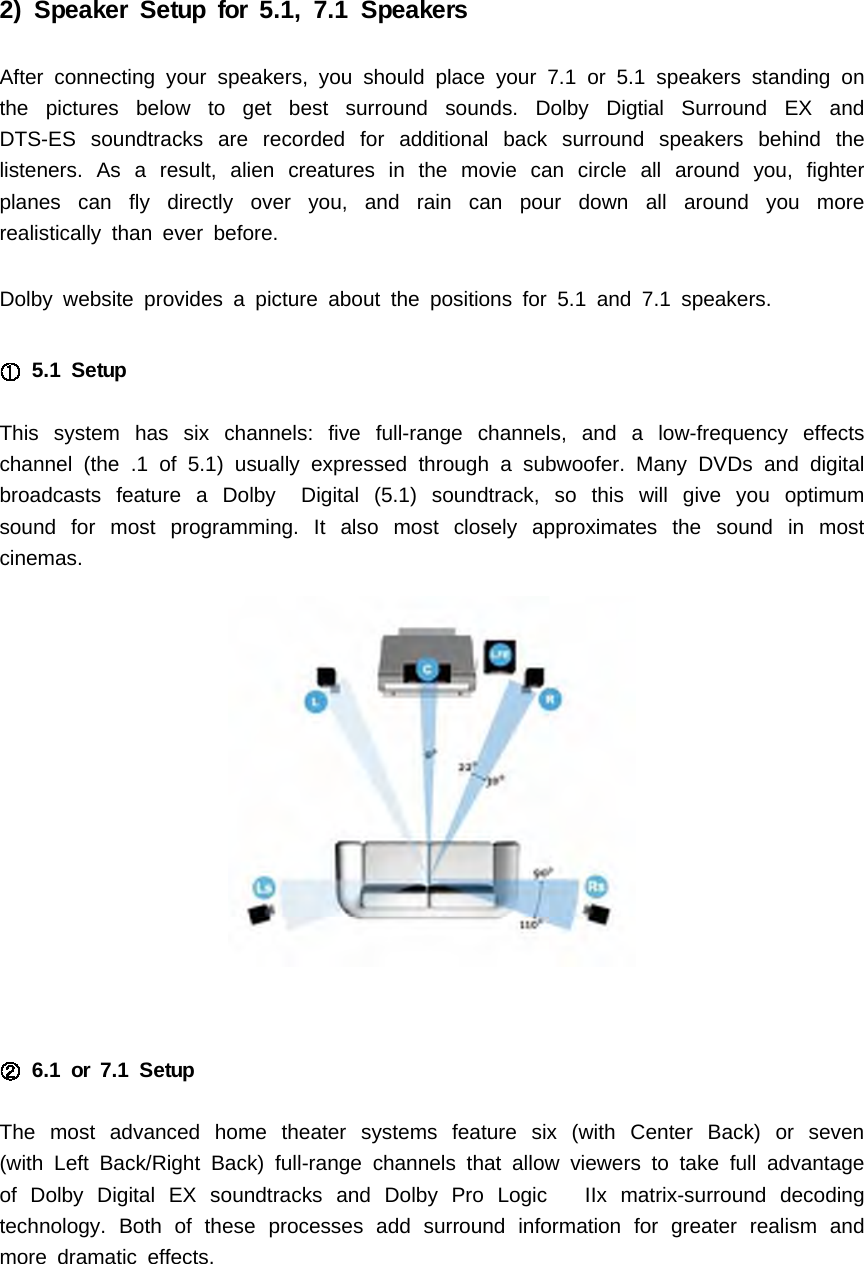 2) Speaker Setup for 5.1, 7.1 SpeakersAfter connecting your speakers, you should place your 7.1 or 5.1 speakers standing onthe pictures below to get best surround sounds. Dolby Digtial Surround EX andDTS-ES soundtracks are recorded for additional back surround speakers behind thelisteners. As a result, alien creatures in the movie can circle all around you, fighterplanes can fly directly over you, and rain can pour down all around you morerealistically than ever before.Dolby website provides a picture about the positions for 5.1 and 7.1 speakers.5.1 SetupThis system has six channels: five full-range channels, and a low-frequency effectschannel (the .1 of 5.1) usually expressed through a subwoofer. Many DVDs and digitalbroadcasts feature a Dolby Digital (5.1) soundtrack, so this will give you optimumsound for most programming. It also most closely approximates the sound in mostcinemas.6.1 or 7.1 SetupThe most advanced home theater systems feature six (with Center Back) or seven(with Left Back/Right Back) full-range channels that allow viewers to take full advantageof Dolby Digital EX soundtracks and Dolby Pro Logic IIx matrix-surround decodingtechnology. Both of these processes add surround information for greater realism andmore dramatic effects.