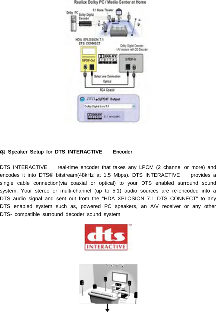 Speaker Setup for DTS INTERACTIVE EncoderDTS INTERACTIVE real-time encoder that takes any LPCM (2 channel or more) andencodes it into DTS&reg; bitstream(48kHz at 1.5 Mbps). DTS INTERACTIVE provides asingle cable connection(via coaxial or optical) to your DTS enabled surround soundsystem. Your stereo or multi-channel (up to 5.1) audio sources are re-encoded into aDTS audio signal and sent out from the "HDA XPLOSION 7.1 DTS CONNECT" to anyDTS enabled system such as, powered PC speakers, an A/V receiver or any otherDTS- compatible surround decoder sound system.