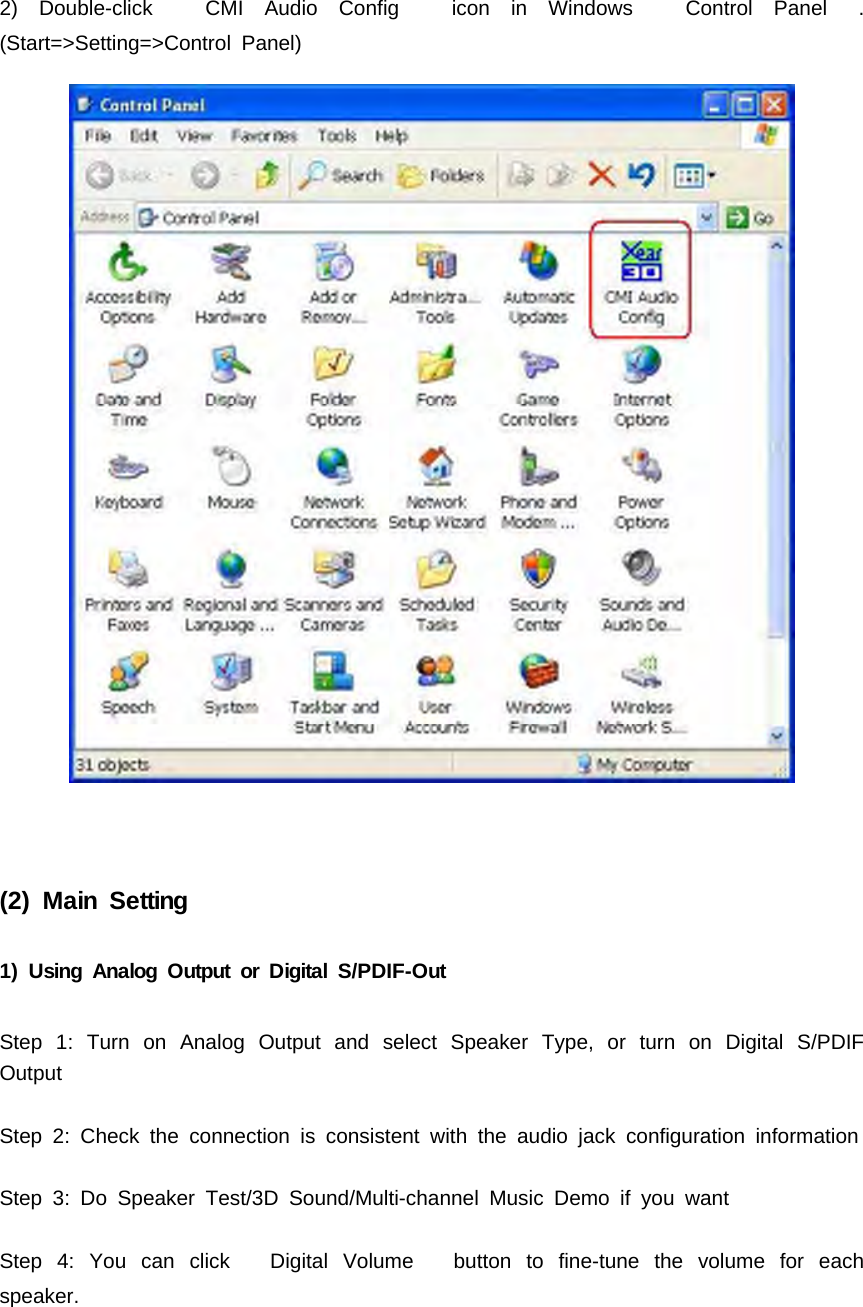 2) Double-click CMI Audio Config icon in Windows Control Panel .(Start=>Setting=>Control Panel)(2) Main Setting1) Using Analog Output or Digital S/PDIF-OutStep 1: Turn on Analog Output and select Speaker Type, or turn on Digital S/PDIFOutputStep 2: Check the connection is consistent with the audio jack configuration informationStep 3: Do Speaker Test/3D Sound/Multi-channel Music Demo if you wantStep 4: You can click Digital Volume button to fine-tune the volume for eachspeaker.